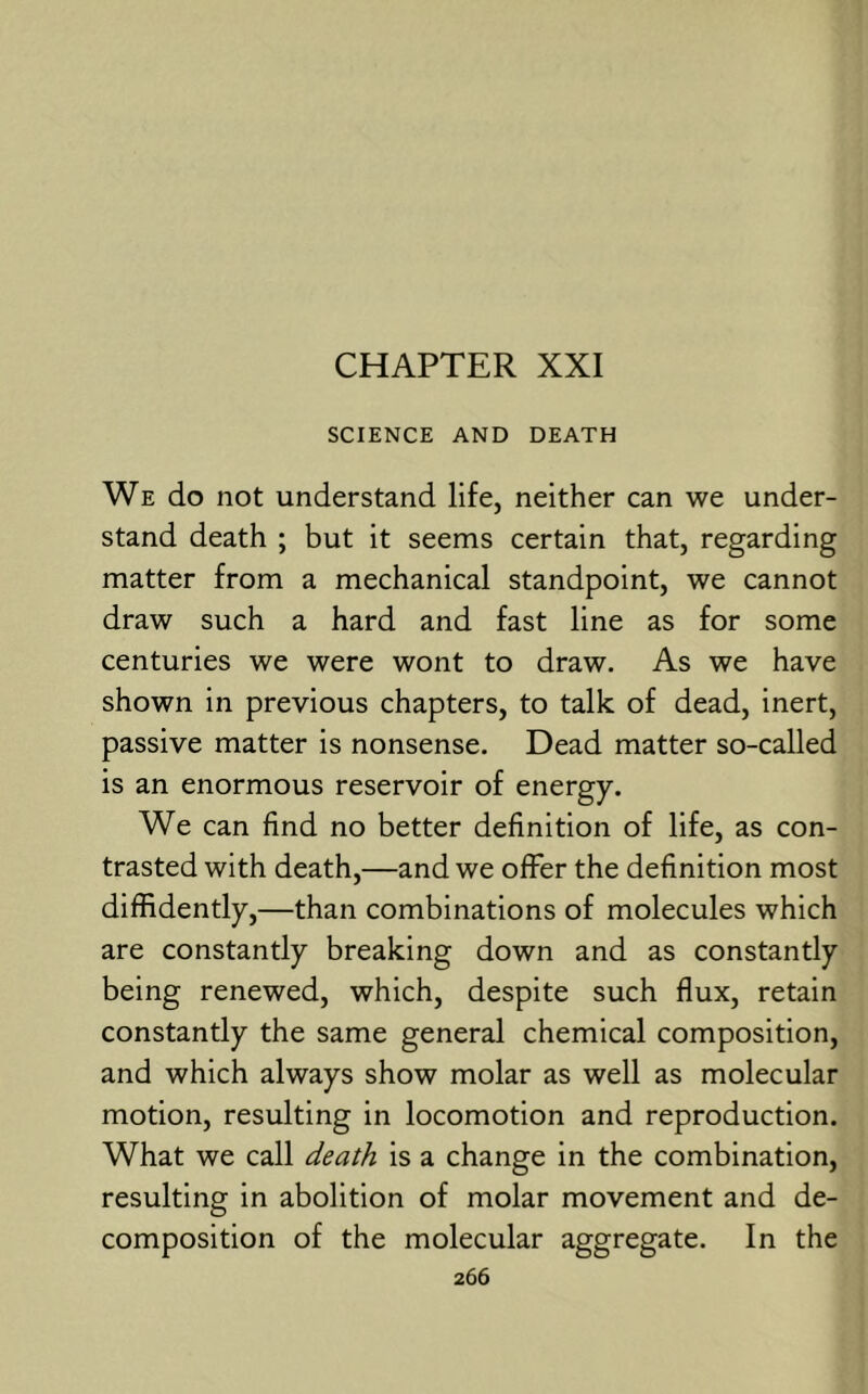 CHAPTER XXI SCIENCE AND DEATH We do not understand life, neither can we under- stand death ; but it seems certain that, regarding matter from a mechanical standpoint, we cannot draw such a hard and fast line as for some centuries we were wont to draw. As we have shown in previous chapters, to talk of dead, inert, passive matter is nonsense. Dead matter so-called is an enormous reservoir of energy. We can find no better definition of life, as con- trasted with death,—and we offer the definition most diffidently,—than combinations of molecules which are constantly breaking down and as constantly being renewed, which, despite such flux, retain constantly the same general chemical composition, and which always show molar as well as molecular motion, resulting in locomotion and reproduction. What we call death is a change in the combination, resulting in abolition of molar movement and de- composition of the molecular aggregate. In the