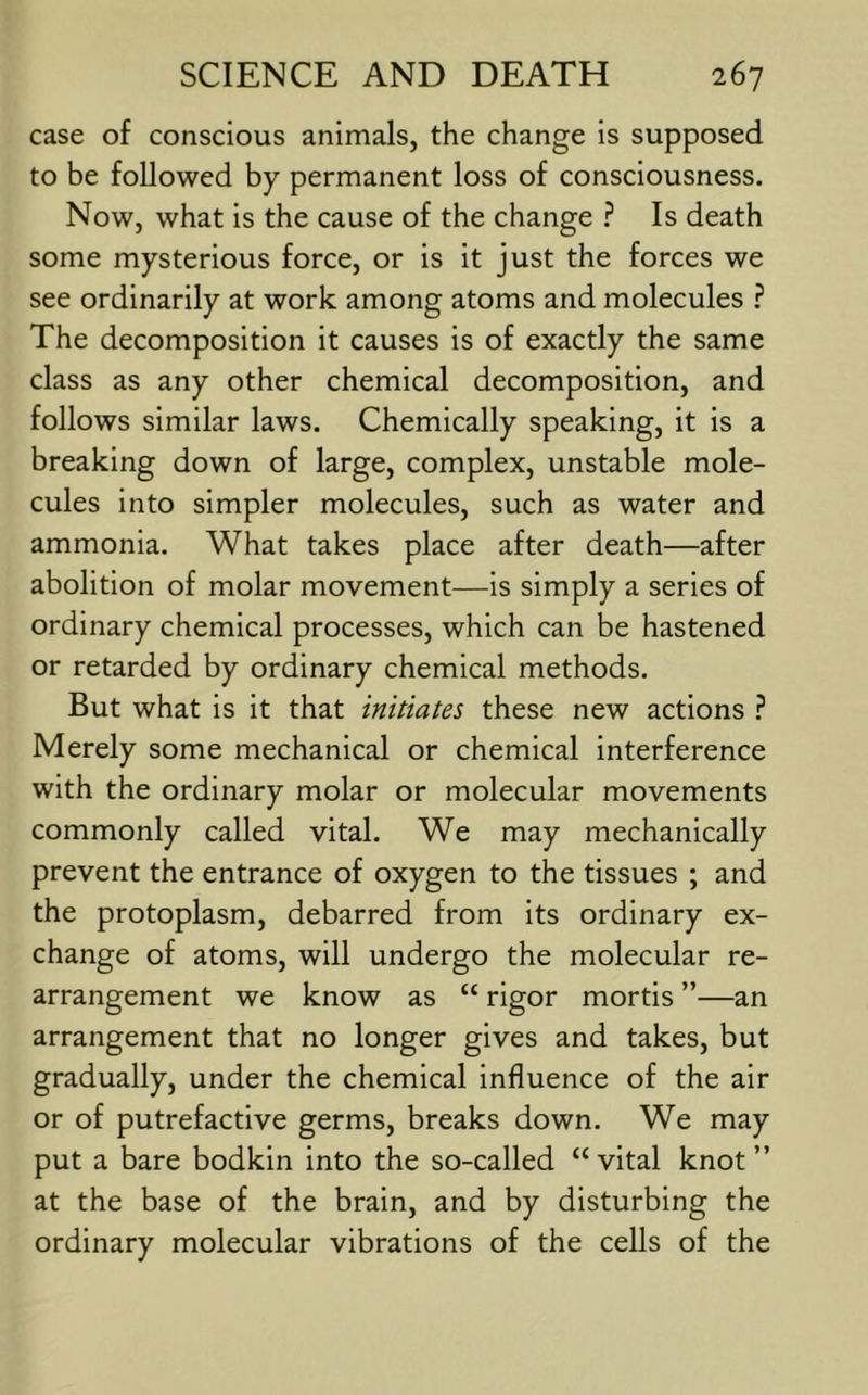 case of conscious animals, the change is supposed to be followed by permanent loss of consciousness. Now, what is the cause of the change ? Is death some mysterious force, or is it just the forces we see ordinarily at work among atoms and molecules ? The decomposition it causes is of exactly the same class as any other chemical decomposition, and follows similar laws. Chemically speaking, it is a breaking down of large, complex, unstable mole- cules into simpler molecules, such as water and ammonia. What takes place after death—after abolition of molar movement—is simply a series of ordinary chemical processes, which can be hastened or retarded by ordinary chemical methods. But what is it that initiates these new actions Merely some mechanical or chemical interference with the ordinary molar or molecular movements commonly called vital. We may mechanically prevent the entrance of oxygen to the tissues ; and the protoplasm, debarred from its ordinary ex- change of atoms, will undergo the molecular re- arrangement we know as “ rigor mortis ”—an arrangement that no longer gives and takes, but gradually, under the chemical influence of the air or of putrefactive germs, breaks down. We may put a bare bodkin into the so-called “vital knot” at the base of the brain, and by disturbing the ordinary molecular vibrations of the cells of the