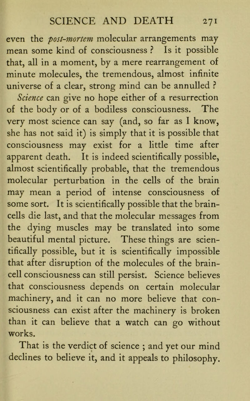 even the -post-mortem molecular arrangements may- mean some kind of consciousness ? Is it possible that, all in a moment, by a mere rearrangement of minute molecules, the tremendous, almost infinite universe of a clear, strong mind can be annulled ? Science can give no hope either of a resurrection of the body or of a bodiless consciousness. The very most science can say (and, so far as I know, she has not said it) is simply that it is possible that consciousness may exist for a little time after apparent death. It is indeed scientifically possible, almost scientifically probable, that the tremendous molecular perturbation in the cells of the brain may mean a period of intense consciousness of some sort. It is scientifically possible that the brain- cells die last, and that the molecular messages from the dying muscles may be translated into some beautiful mental picture. These things are scien- tifically possible, but it is scientifically impossible that after disruption of the molecules of the brain- cell consciousness can still persist. Science believes that consciousness depends on certain molecular machinery, and it can no more believe that con- sciousness can exist after the machinery is broken than it can believe that a watch can go without works. That is the verdict of science ; and yet our mind declines to believe it, and it appeals to philosophy.