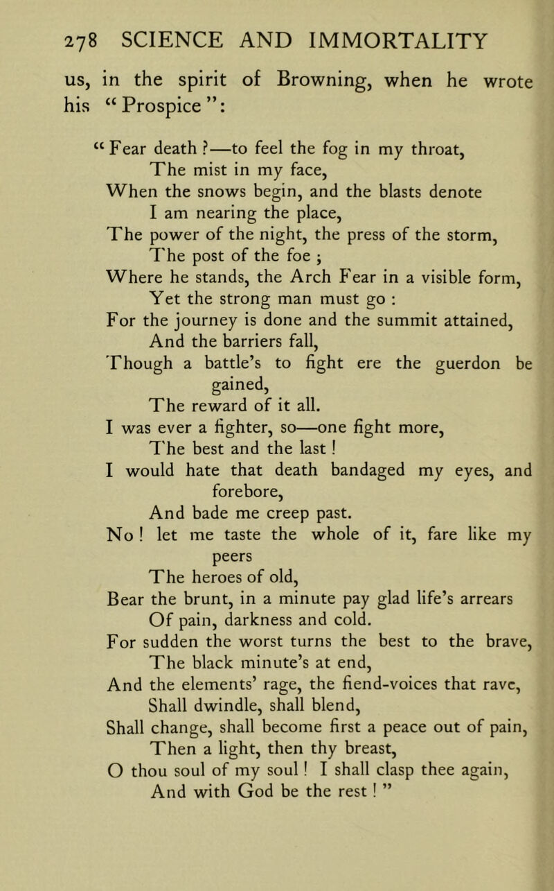 us, in the spirit of Browning, when he wrote his “Prospice”: “Fear death ?—to feel the fog in my throat. The mist in my face. When the snows begin, and the blasts denote I am nearing the place. The power of the night, the press of the storm. The post of the foe ; Where he stands, the Arch P'ear in a visible form. Yet the strong man must go : For the journey is done and the summit attained. And the barriers fall, Though a battle’s to fight ere the guerdon be gained. The reward of it all. I was ever a fighter, so—one fight more. The best and the last! I would hate that death bandaged my eyes, and forebore. And bade me creep past. No ! let me taste the whole of it, fare like my peers The heroes of old, Bear the brunt, in a minute pay glad life’s arrears Of pain, darkness and cold. For sudden the worst turns the best to the brave. The black minute’s at end. And the elements’ rage, the fiend-voices that rave, Shall dwindle, shall blend. Shall change, shall become first a peace out of pain, Then a light, then thy breast, O thou soul of my soul! I shall clasp thee again, And with God be the rest ! ”