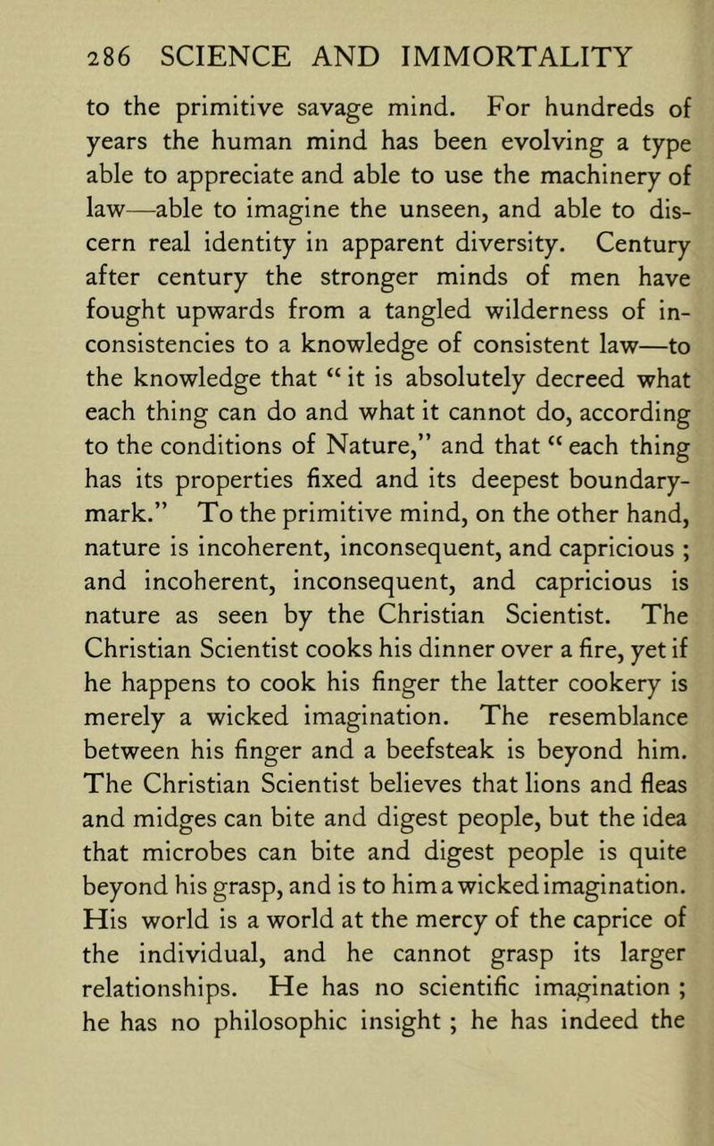 to the primitive savage mind. For hundreds of years the human mind has been evolving a type able to appreciate and able to use the machinery of law—able to imagine the unseen, and able to dis- cern real identity in apparent diversity. Century after century the stronger minds of men have fought upwards from a tangled wilderness of in- consistencies to a knowledge of consistent law—to the knowledge that “ it is absolutely decreed what each thing can do and what it cannot do, according to the conditions of Nature,” and that “ each thing has its properties fixed and its deepest boundary- mark.” To the primitive mind, on the other hand, nature is incoherent, inconsequent, and capricious ; and incoherent, inconsequent, and capricious is nature as seen by the Christian Scientist. The Christian Scientist cooks his dinner over a fire, yet if he happens to cook his finger the latter cookery Is merely a wicked imagination. The resemblance between his finger and a beefsteak is beyond him. The Christian Scientist believes that lions and fleas and midges can bite and digest people, but the idea that microbes can bite and digest people Is quite beyond his grasp, and is to him a wicked imagination. His world is a world at the mercy of the caprice of the individual, and he cannot grasp its larger relationships. He has no scientific imagination ; he has no philosophic insight ; he has indeed the