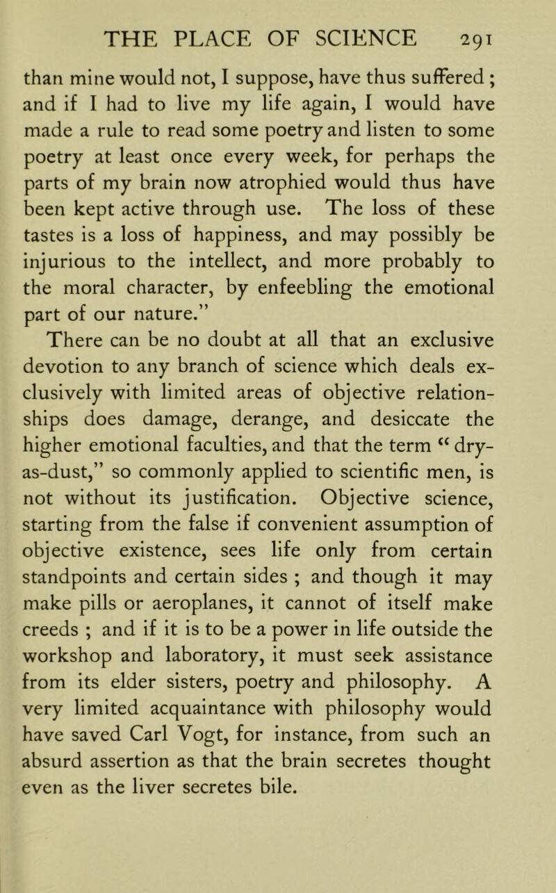 than mine would not, I suppose, have thus suffered ; and if I had to live my life again, I would have made a rule to read some poetry and listen to some poetry at least once every week, for perhaps the parts of my brain now atrophied would thus have been kept active through use. The loss of these tastes is a loss of happiness, and may possibly be injurious to the intellect, and more probably to the moral character, by enfeebling the emotional part of our nature.” There can be no doubt at all that an exclusive devotion to any branch of science which deals ex- clusively with limited areas of objective relation- ships does damage, derange, and desiccate the higher emotional faculties, and that the term “ dry- as-dust,” so commonly applied to scientific men, is not without its justification. Objective science, starting from the false if convenient assumption of objective existence, sees life only from certain standpoints and certain sides ; and though it may make pills or aeroplanes, it cannot of itself make creeds ; and if it is to be a power in life outside the workshop and laboratory, it must seek assistance from its elder sisters, poetry and philosophy. A very limited acquaintance with philosophy would have saved Carl Vogt, for instance, from such an absurd assertion as that the brain secretes thought even as the liver secretes bile.