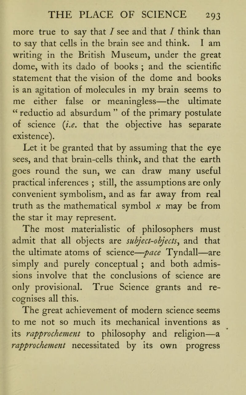 more true to say that / see and that / think than to say that cells in the brain see and think. I am writing in the British Museum, under the great dome, with its dado of books ; and the scientific statement that the vision of the dome and books is an agitation of molecules in my brain seems to me either false or meaningless—the ultimate “ reductio ad absurdum ” of the primary postulate of science {i.e. that the objective has separate existence). Let it be granted that by assuming that the eye sees, and that brain-cells think, and that the earth goes round the sun, we can draw many useful practical inferences ; still, the assumptions are only convenient symbolism, and as far away from real truth as the mathematical symbol x may be from the star it may represent. The most materialistic of philosophers must admit that all objects are subject-objects^ and that the ultimate atoms of science—pace Tyndall—are simply and purely conceptual ; and both admis- sions involve that the conclusions of science are only provisional. True Science grants and re- cognises all this. The great achievement of modern science seems to me not so much its mechanical inventions as its rapprochement to philosophy and religion—a rapprochement necessitated by its own progress