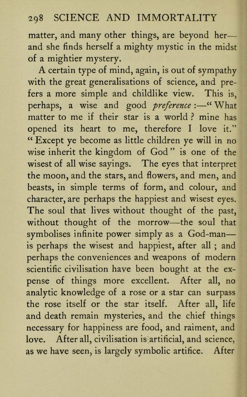 matter, and many other things, are beyond her— and she finds herself a mighty mystic in the midst of a mightier mystery. A certain type of mind, again, is out of sympathy with the great generalisations of science, and pre- fers a more simple and childlike view. This is, perhaps, a wise and good preference :—“ What matter to me if their star is a world ? mine has opened its heart to me, therefore I love it.” “ Except ye become as little children ye will in no wise inherit the kingdom of God ” is one of the wisest of all wise sayings. The eyes that interpret the moon, and the stars, and flowers, and men, and beasts, in simple terms of form, and colour, and character, are perhaps the happiest and wisest eyes. The soul that lives without thought of the past, without thought of the morrow—the soul that symbolises infinite power simply as a God-man— is perhaps the wisest and happiest, after all ; and perhaps the conveniences and weapons of modern scientific civilisation have been bought at the ex- pense of things more excellent. After all, no analytic knowledge of a rose or a star can surpass the rose itself or the star itself. After all, life and death remain mysteries, and the chief things necessary for happiness are food, and raiment, and love. After all, civilisation is artificial, and science, as we have seen, is largely symbolic artifice. After