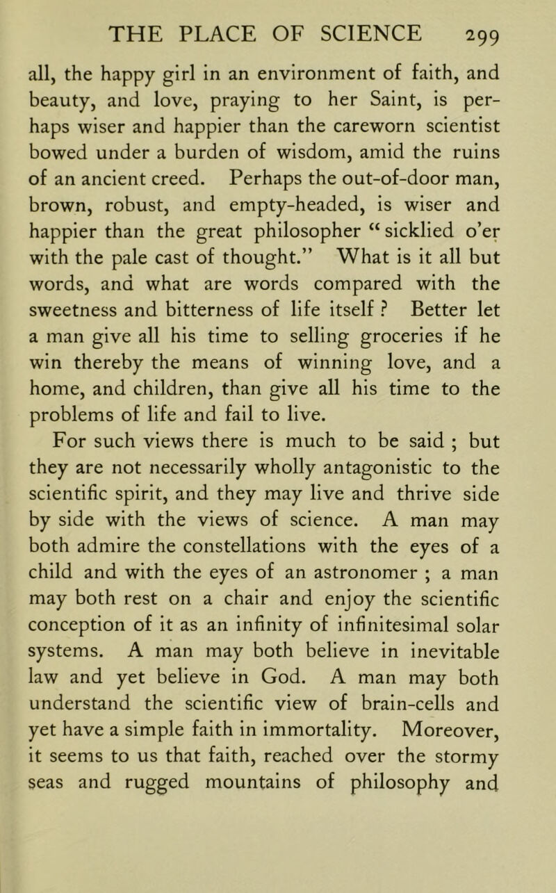 all, the happy girl in an environment of faith, and beauty, and love, praying to her Saint, is per- haps wiser and happier than the careworn scientist bowed under a burden of wisdom, amid the ruins of an ancient creed. Perhaps the out-of-door man, brown, robust, and empty-headed, is wiser and happier than the great philosopher “ sicklied o’er with the pale cast of thought.” What is it all but words, and what are words compared with the sweetness and bitterness of life itself Better let a man give all his time to selling groceries if he win thereby the means of winning love, and a home, and children, than give all his time to the problems of life and fail to live. For such views there is much to be said ; but they are not necessarily wholly antagonistic to the scientific spirit, and they may live and thrive side by side with the views of science. A man may both admire the constellations with the eyes of a child and with the eyes of an astronomer ; a man may both rest on a chair and enjoy the scientific conception of it as an infinity of infinitesimal solar systems. A man may both believe in inevitable law and yet believe in God. A man may both understand the scientific view of brain-cells and yet have a simple faith in immortality. Moreover, it seems to us that faith, reached over the stormy seas and rugged mountains of philosophy and