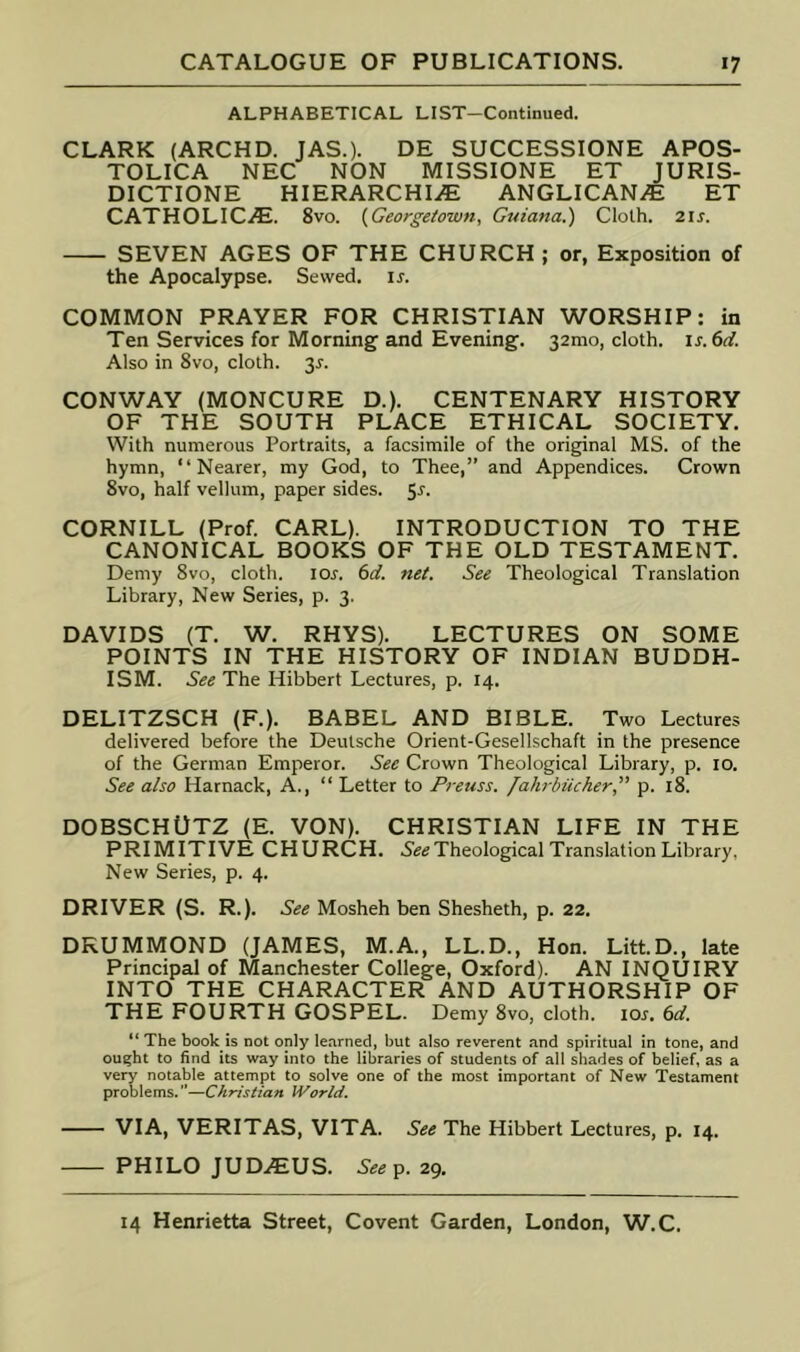 ALPHABETICAL LIST-Continued. CLARK (ARCHD. JAS.). DE SUCCESSIONE APOS- TOLICA NEC NON MISSIONE ET JURIS- DICTIONE HIERARCHIC ANGLICANC ET CATHOLICC. 8vo. {Georgetown, Guiana.) Cloth. 2ij. SEVEN AGES OF THE CHURCH ; or, Exposition of the Apocalypse. Sewed, is. COMMON PRAYER FOR CHRISTIAN WORSHIP: in Ten Services for Morning and Evening. 32mo, cloth. is.6(i. Also in 8vo, cloth. 3^. CONWAY (MONCURE D.). CENTENARY HISTORY OF THE SOUTH PLACE ETHICAL SOCIETY. With numerous Portraits, a facsimile of the original MS. of the hymn, “Nearer, my God, to Thee,” and Appendices. Crown 8vo, half vellum, paper sides. 5^. CORNILL (Prof. CARL). INTRODUCTION TO THE CANONICAL BOOKS OF THE OLD TESTAMENT. Demy 8vo, cloth. lo^. 6rf. net. See Theological Translation Library, New Series, p. 3. DAVIDS (T. W. RHYS). LECTURES ON SOME POINTS IN THE HISTORY OF INDIAN BUDDH- ISM. See The Hibbert Lectures, p. 14. DELITZSCH (F.). BABEL AND BIBLE. Two Lectures delivered before the Deutsche Orient-Gesellschaft in the presence of the German Emperor. See Crown Theological Library, p. 10. See also Harnack, A., “ Letter to Preuss. lalirbiicher” p. 18. DOBSCHUTZ (E. VON). CHRISTIAN LIFE IN THE PRIMITIVE CHURCH. 5eisTheological Translation Library, New Series, p. 4. DRIVER (S. R.). See Mosheh ben Shesheth, p. 22. DRUMMOND (JAMES, M.A., LL.D., Hon. Litt.D., late Principal of Manchester College, Oxford). AN INQUIRY INTO THE CHARACTER AND AUTHORSHIP OF THE FOURTH GOSPEL. Demy 8vo, cloth. loj. (>d. “ The book is not only learned, but also reverent and spiritual in tone, and ought to find its way into the libraries of students of all shades of belief, as a very notable attempt to solve one of the most important of New Testament problems. ”—Christian World. VIA, VERITAS, VITA. See The Hibbert Lectures, p. 14. PHILO JUD.<EUS. See^. 29,