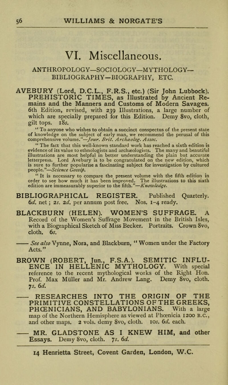 VI. Miscellaneous. ANTHROPOLOGY—SOCIOLOGY—MYTHOLOGY- BIBLIOGRAPHY—BIOGRAPHY, ETC. AVEBURY (Lord, D.C.L., F.R.S., etc.) (Sir John Lubbock). PREHISTORIC TIMES, as Illustrated by Ancient Re- mains and the Manners and Customs of Modern Savages. 6th Edition, revised, with 239 Illustrations, a large number of which are specially prepared for this Edition. Demy 8vo, cloth, gilt tops. i8r. “ To anyone who wishes to obtain a succinct conspectus of the present state of knowledge on the subject of early man, we recommend the perusal of this comprehensive volume.”—Jottr. Brit. Archaolog. Assoc. “ The fact that this well-known standard work has reached a sixth edition is evidence of its value to ethnologists and archieologists. The many and beautiful illustrations are most helpful in better understanding the plain but accurate letterpress. Lord Avebury is to be congratulated on the new edition, which is sure to further popularise a fascinating subject for investigation by cultured people. ’’—Science Gossip. “ It is necessary to compare the present volume with the fifth edition in order to see how much it has been improved. The illustrations to this sixth edition are immeasurably superior to the fifth.”—Knowledge. BIBLIOGRAPHICAL REGISTER. Published Quarterly. i>d. net; 2.s. 2d, per annum post free. Nos. 1-4 ready. BLACKBURN (HELEN). WOMEN’S SUFFRAGE. A Record of the Women’s Suffrage Movement in the British Isles, with a Biographical Sketch of Miss Becker. Portraits. Crown 8vo, cloth. 6j. See also Vynne, Nora, and Blackburn, “ Women under the Factory Acts.” BROWN (ROBERT, Jun., F.S.A.). SEMITIC INFLU- ENCE IN HELLENIC MYTHOLOGY. With special reference to the recent mythological works of the Right Hon. Prof. Max Muller and Mr. Andrew Lang. Demy 8vo, cloth. •js, 6d. RESEARCHES INTO THE ORIGIN OF THE PRIMITIVE CONSTELLATIONS OFTHE GREEKS, PHCENICIANS, AND BABYLONIANS. With a large map of the Northern Hemisphere as viewed at Phoenicia 1200 B.C., and other maps. 2 vols. demy 8vo, cloth. loj. 6d. each. MR. GLADSTONE AS I KNEW HIM, and other Essays. Demy 8vo, cloth, js. 6d.