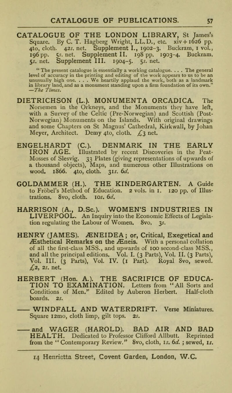 CATALOGUE OF THE LONDON LIBRARY, St James’s Square. By C. T. Hagberg Wright, LL.D., etc. xiv+1626 pp. 4to, cloth. 42r. net. Supplement I., 1902-3. Buckram, i vol., 196 pp. 5r.net. Supplement II. 198 pp. 1903-4. Buckram. 5r. net. Supplement III. 1904-5. 55. net. “ The present catalogue is essentially a working catalogue. . . . The general level of accuracy in the printing and editing of the work appears to us to he an unusually high one. . . . We heartily applaud the work, both as a landmark in library land, and as a monument standing upon a firm foundation of its own. —The Times. DIETRICHSON (L.). MONUMENTA ORCADICA. The Norsemen in the Orkneys, and the Monuments they have left, with a Survey of the Celtic (Pre-Norwegian) and Scottish (Post- Norwegian) Monuments on the Islands. With original drawings and some Chapters on St Magnus’ Cathedral, Kirkwall, by Johan Meyer, Architect. Demy 4to, cloth. £'^ net. ENGELHARDT (C.). DENMARK IN THE EARLY IRON AGE. Illustrated by recent Discoveries in the Peat- Mosses of Slesvig. 33 Plates (giving representations of upwards of a thousand objects). Maps, and numerous other Illustrations on wood. 1866. 4to, cloth. 31J. 6d. GOLDAMMER (H.). THE KINDERGARTEN. A Guide to Frobel’s Method of Education. 2 vols. in i. 120 pp. of Illus- trations. 8vo, cloth. 105. 6d, HARRISON (A., D.Sc.). WOMEN’S INDUSTRIES IN LIVERPOOL. An Inquiry into the Economic Effects of Legisla- tion regulating the Labour of Women. 8vo. 35. HENRY (JAMES). iENEIDEA; or. Critical, Exegetical and iEsthetical Remarks on the iEneis. With a personal collation of all the first-class MSS., and upwards of 100 second-class MSS., and all the principal editions. Vol. I. (3 Parts), Vol. II. (3 Parts), Vol. III. (3 Parts), Vol. IV. (i Part). Royal 8vo, sewed. £2, 25. net. HERBERT (Hon. A.). THE SACRIFICE OF EDUCA- TION TO EXAMINATION. Letters from “All Sorts and Conditions of Men.” Edited by Auberon Herbert. Half-cloth boards. 25. WINDFALL AND WATERDRIFT. Verse Miniatures. Square i2mo, cloth limp, gilt tops. 25. and WAGER (HAROLD). BAD AIR AND BAD HEALTH. Dedicated to Professor Clifford Allbutt. Reprinted from the “ Contemporary Review.” 8vo, cloth, 15. 6d. ; sewed, 15.