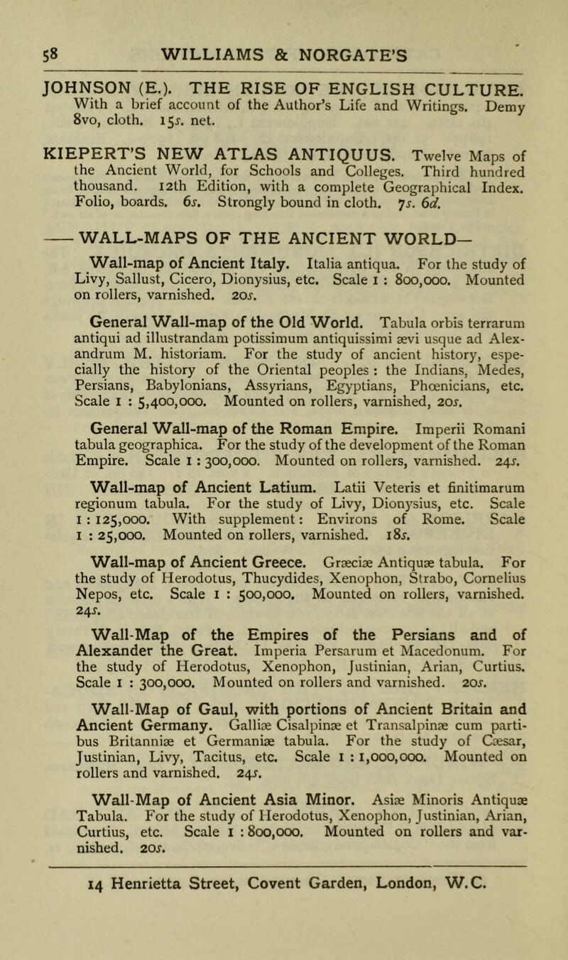 JOHNSON (E.). THE RISE OF ENGLISH CULTURE. With a brief account of the Author’s Life and Writings. Demy 8vo, cloth. i5r. net. KIEPERT’S NEW ATLAS ANTIQUUS. Twelve Maps of the Ancient World, for Schools and Colleges. Third hundred thousand. I2th Edition, with a complete Geographical Index. Folio, boards. 6s. Strongly bound in cloth, ys. 6d. WALL-MAPS OF THE ANCIENT WORLD— Wall-map of Ancient Italy. Italia antiqua. For the study of Livy, Sallust, Cicero, Dionysius, etc. Scale i : 800,000. Mounted on rollers, varnished. 20s. General Wall-map of the Old World. Tabula orbis terrarum antiqui ad illustrandam potissimum antiquissimi aevi usque ad Alex- andrum M. historiam. For the study of ancient history, espe- cially the history of the Oriental peoples : the Indians, Medes, Persians, Babylonians, Assyrians, Egyptians, Phoenicians, etc. Scale I : 5,400,000. Mounted on rollers, varnished, 20s. General Wall-map of the Roman Empire. Imperii Romani tabula geographica. For the study of the development of the Roman Empire. Scale i: 300,000. Mounted on rollers, varnished. 24^. Wall-map of Ancient Latium. Latii Veteris et finitimarum regionum tabula. For the study of Livy, Dionysius, etc. Scale 1:125,000. With supplement: Environs of Rome. Scale I : 25,000. Mounted on rollers, varnished. 18^. Wall-map of Ancient Greece. Grseciae Antiquae tabula. For the study of Herodotus, Thucydides, Xenophon, Strabo, Cornelius Nepos, etc. Scale i : 500,000. Mounted on rollers, varnished. 2/^S. Wall-Map of the Empires of the Persians and of Alexander the Great. Imperia Persarum et Macedonum. For the study of Herodotus, Xenophon, Justinian, Arian, Curtius. Scale I : 300,000. Mounted on rollers and varnished. 20s. Wall-Map of Gaul, with portions of Ancient Britain and Ancient Germany. Galliae Cisalpinae et Transalpinae cum parti- bus Britannise et Germanise tabula. For the study of Ccesar, Justinian, Livy, Tacitus, etc. Scale i : 1,000,000. Mounted on rollers and varnished. 24^. Wall-Map of Ancient Asia Minor. AsIk Minoris Antiquse Tabula. For the study of Herodotus, Xenophon, Justinian, Arian, Curtius, etc. Scale i ; 800,000. Mounted on rollers and var- nished. 20s.