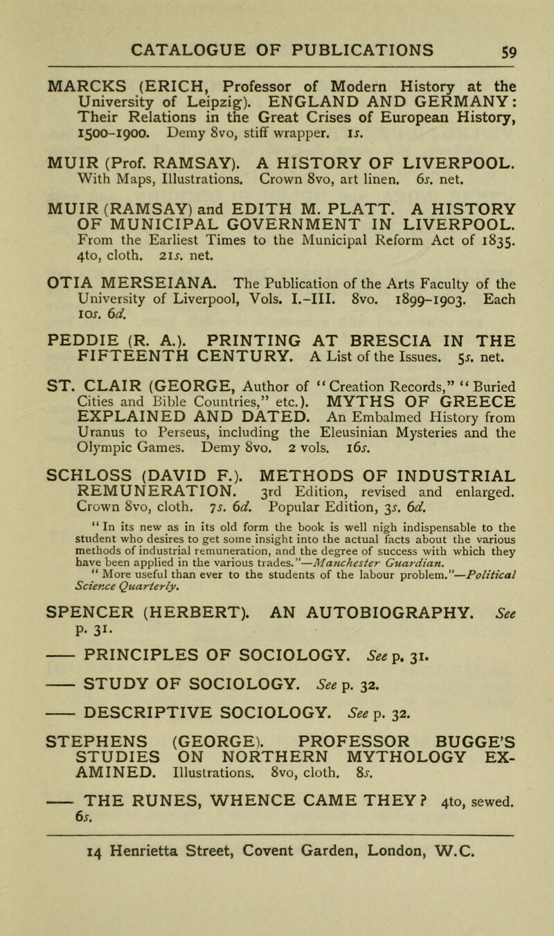 MARCKS (ERICH, Professor of Modern History at the University of Leipzig). ENGLAND AND GERMANY: Their Relations in the Great Crises of European History, 1500-1900. Demy 8vo, stiff wrapper, ir. MUIR (Prof. RAMSAY). A HISTORY OF LIVERPOOL. With Maps, Illustrations. Crown 8vo, art linen. 6r. net. MUIR (RAMSAY) and EDITH M. PLATT. A HISTORY OF MUNICIPAL GOVERNMENT IN LIVERPOOL. From the Earliest Times to the Municipal Reform Act of 1835. 4to, cloth. 2IJ-. net. OTIA MERSEIANA. The Publication of the Arts Faculty of the University of Liverpool, Vols. I.-III. 8vo. 1899-1903. Each I or. 6d. PEDDIE (R. A.). PRINTING AT BRESCIA IN THE FIFTEENTH CENTURY. A List of the Issues. 5r. net. ST. CLAIR (GEORGE, Author of “Creation Records,” “Buried Cities and Bible Countries,” etc.). MYTHS OF GREECE EXPLAINED AND DATED. An Embalmed History from Uranus to Perseus, including the Eleusinian Mysteries and the Olympic Games. Demy 8vo. 2 vols. i6r. SCHLOSS (DAVID F.). METHODS OF INDUSTRIAL REMUNERATION. 3rd Edition, revised and enlarged. Crown 8vo, cloth, js. 6d. Popular Edition, y. 6d, “ In its new as in its old form the book is well nigh indispensable to the student who desires to get some insight into the actual facts about the various methods of industrial remuneration, and the degree of success with which they have been applied in the various trades.”—Manchester Guardian. “ More useful than ever to the students of the labour problem.”—Political Science Quarterly. SPENCER (HERBERT). AN AUTOBIOGRAPHY. P- 31- PRINCIPLES OF SOCIOLOGY. See^. 31. STUDY OF SOCIOLOGY. See p. 32. DESCRIPTIVE SOCIOLOGY. See 32. STEPHENS (GEORGE). PROFESSOR BUGGE’S STUDIES ON NORTHERN MYTHOLOGY EX- AMINED. Illustrations. 8vo, cloth. 8.r. THE RUNES, WHENCE CAME THEY? 410, sewed. 6s.