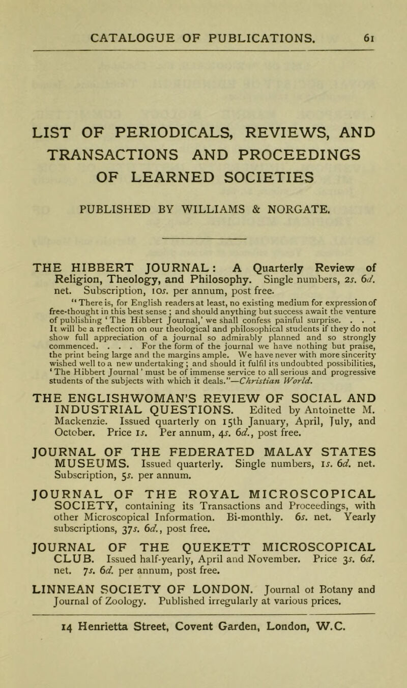 LIST OF PERIODICALS, REVIEWS, AND TRANSACTIONS AND PROCEEDINGS OF LEARNED SOCIETIES PUBLISHED BY WILLIAMS & NORGATE. THE HIBBERT JOURNAL: A Quarterly Review of Religion, Theology, and Philosophy. Single numbers, 2s. 6J. net. Subscription, lor. per annum, post free. “ There is, for English readers at least, no existing medium for expression of free-thought in this best sense ; and should anything but success await the venture of publishing ‘ The Hibbert Journal,’we shall confess painful surprise. . . . It will be a reflection on our theological and philosophical students if they do not show full appreciation of a journal so admirably planned and so strongly commenced. . . . For the form of the journal we have nothing but praise, the print being large and the margins ample. We have never with more sincerity wished well to a new undertaking; and should it fulfil its undoubted possibilities, ‘ The Hibbert Journal ’ must be of immense service to all serious and progressive students of the subjects with which it deals.”—Christian World. THE ENGLISHWOMAN’S REVIEW OF SOCIAL AND INDUSTRIAL QUESTIONS. Edited by Antoinette M. Mackenzie. Issued quarterly on 15th January, April, Julyi October. Price is. Per annum, 4J. 6d., post free. JOURNAL OF THE FEDERATED MALAY STATES MUSEUMS. Issued quarterly. Single numbers, is. 6d. net. Subscription, 5j. per annum. JOURNAL OF THE ROYAL MICROSCOPICAL SOCIETY, containing its Transactions and Proceedings, with other Microscopical Information. Bi-monthly. 6s. net. Yearly subscriptions, jyr. 6d., post free. JOURNAL OF THE QUEKETT MICROSCOPICAL CLUB. Issued half-yearly, April and November. Price jr. 6d. net. yj. 6d. per annum, post free. LINNEAN SOCIETY OF LONDON. Journal ol Botany and Journal of Zoology. Published irregularly at various prices.