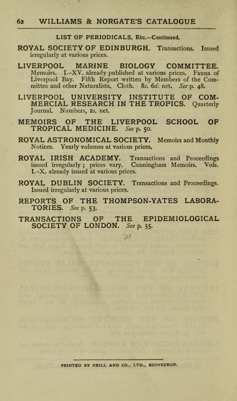 LIST OF PERIODICALS, Etc.—Continued. ROYAL SOCIETY OF EDINBURGH. Transactions. Issued irregularly at various prices. LIVERPOOL MARINE BIOLOGY COMMITTEE. Memoirs. I.-XV. already published at various prices. Fauna of Liverpool Bay. Fifth Report written by Members of the Com- mittee and other Naturalists. Cloth. Sr. ()d. net. See p. 48. LIVERPOOL UNIVERSITY INSTITUTE OF COM- MERCIAL RESEARCH IN THE TROPICS. Quarterly Journal. Numbers, 2s. net. MEMOIRS OF THE LIVERPOOL SCHOOL OF TROPICAL MEDICINE. See p. 50. ROYAL ASTRONOMICAL SOCIETY. Memoirs and Monthly Notices. Yearly volumes at various prices, ROYAL IRISH ACADEMY. Transactions and Proceedings issued irregularly; prices vary. Cunningham Memoirs. Vols. I.-X. already issued at various prices. ROYAL DUBLIN SOCIETY. Transactions and Proceedings. Issued irregularly at various prices. REPORTS OF THE THOMPSON-YATES LABORA- TORIES. Seei^. 53. TRANSACTIONS OF THE EPIDEMIOLOGICAL SOCIETY OF LONDON. See p. 55. PRINTED BY NEILL AND CO., LTD., EDINBURGH.