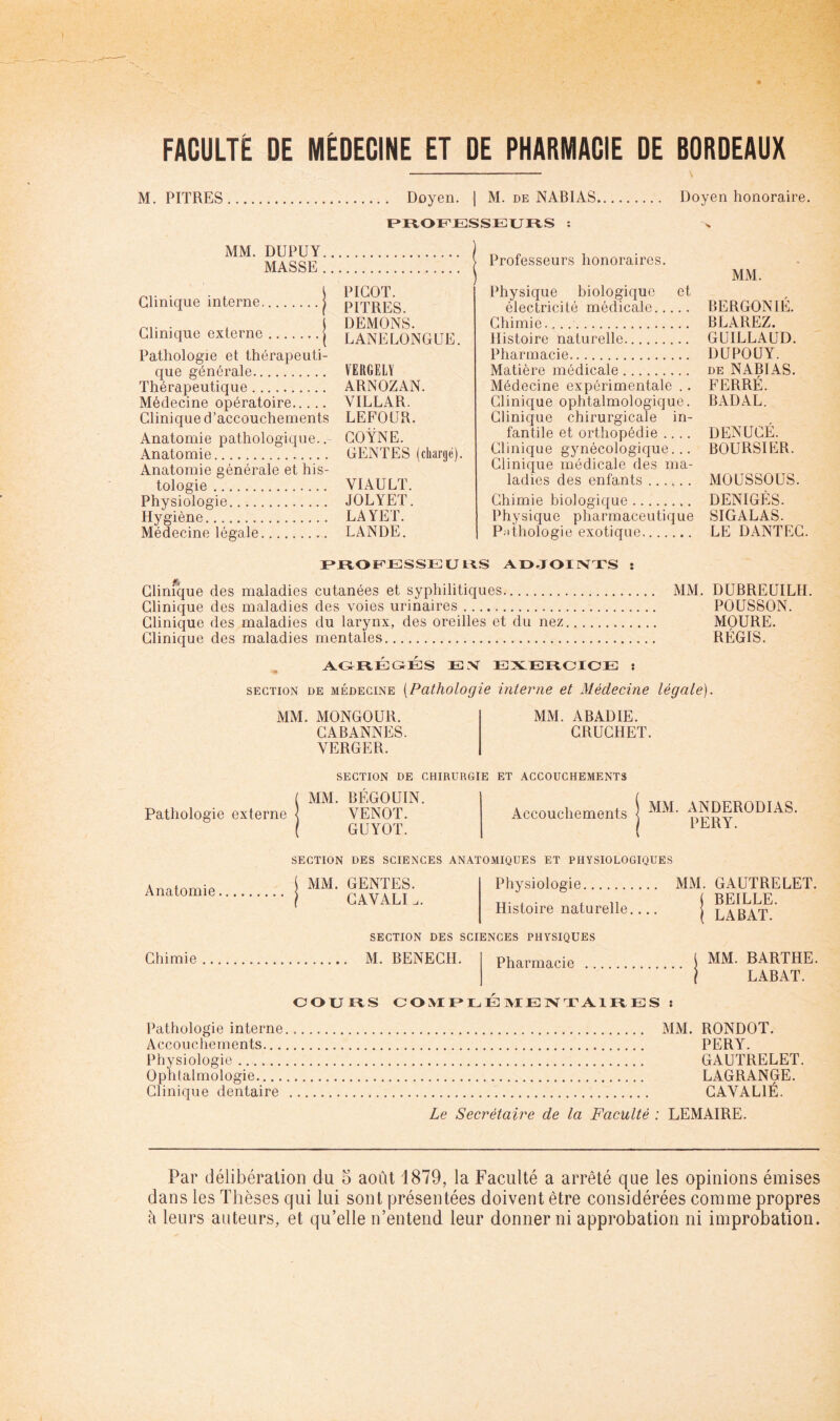 M. PITRES Doyen. | M. de NABIAS Doyen honoraire. F»IVOF'JESSEXJFlS : MM. DUPUY MASSE Clinique interne | PICOT. PITRES. Clinique externe | DEMONS. LANELONGUE. Pathologie et thérapeuti- que générale VERGELY Thérapeutique ARNOZAN. Médecine opératoire VILLAR. Clinique d’accouchements LEFOUR. Anatomie pathologique..- GOŸNE. Anatomie GENTES (diargé). Anatomie générale et his- tologie VIAULT. Physiologie JOLYET. Hygiène LAYET. Médecine légale LANDE. Professeurs honoraires. Physique biologique et électricité médicale Chimie. Histoire naturelle Pharmacie Matière médicale Médecine expérimentale .. Clinique ophtalmologique. Clinique chirurgicale in- fantile et orthopédie .... Clinique gynécologique... Clinique médicale des ma- ladies des enfants Chimie biologique Physique pharmaceutique P;)thologie exotique MM. BERGONIÉ. BLAREZ. GUILLAUD. DUPOUY. DE NABIAS. FERRÉ. BADAL. DENUCÉ. boursier. MOUSSOÜS. DENIGÈS. SIGALAS. LE DANTEG. r^JE^OiTJESSEUl^S AOJOUSTTS : fi Clinique des maladies cutanées et syphilitiques MM. DUBREUILH. Clinique des maladies des voies urinaires POUSSON. Clinique des maladies du larynx, des oreilles et du nez MOURE. Clinique des maladies mentales RÉGIS. AG^RÉGÉS EX EXEECIOE : SECTION DE MÉDECINE [Pathologie interne et Médecine légale). MM. MONGOUR. MM. ABADIE. GABANNES. GRUCHET. VERGER. Pathologie externe SECTION DE CHIRURGIE ET ACCOUCHEMENTS MM. BÉGOUIN. VENOT. GUYOT. Accouchements MM. ANDERODIAS. PERY. Anatomie Chimie SECTION DES SCIENCES ANATOMIQUES ET PHYSIOLOGIQUES MM. GENTES. GAVALI .. Physiologie Histoire naturelle,... MM. GAUTRELET. ( BEILLE. ( LABAT. SECTION DES SCIENCES PHYSIQUES M. BENECH. Pharmacie COUFIS COMF^LÉIMEIXTAIIIES : MM. BARTHE. LABAT. Pathologie interne Accouchements.,. Physiologie Ophtalmologie Clinique dentaire MM. RONDOT. PERY. GAUTRELET. LAGRANGE. GAVALIÉ. Le Secrétaire de la Faculté : LEMAIRE. Par délibération du 5 août 1879, la Faculté a arrêté que les opinions émises dans les Thèses qui lui sont présentées doivent être considérées comme propres à leurs auteurs, et qu’elle n’entend leur donner ni approbation ni improbation.