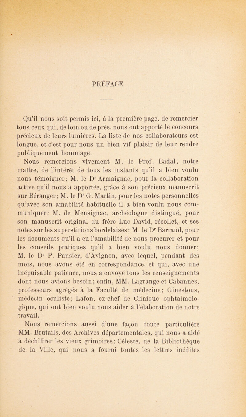 PRÉFACE Qu’il nous soit permis ici, à la première page, de remercier tous ceux qui, de loin ou de près, nous ont apporté le concours précieux de leurs lumières. La liste de nos collaborateurs est longue, et c’est pour nous un bien vif plaisir de leur rendre publiquement hommage. Nous remercions vivement M. le Prof. Badal, notre maître, de l’intérêt de tous les instants qu’il a bien voulu nous témoigner; M. le Armaignac, pour la collaboration active qu’il nous a apportée, grâce à son précieux manuscrit sur Béranger; M. le D* G. Martin, pour les notes personnelles qu’avec son amabilité habituelle il a bien voulu nous com- muniquer: M. de Mensignac, archéologue distingué, pour son manuscrit original du frère Luc David, récollet, et ses notes sur les superstitions bordelaises ; M. le D** Barraud, pour les documents qu’il a eu l’amabilité de nous procurer et pour les conseils pratiques qu’il a bien voulu nous donner; M. le D*’ P. Pansier, d’Avignon, avec lequel, pendant des mois, nous avons été en correspondance, et qui, avec une inépuisable patience, nous a envoyé tous les renseignements dont nous avions besoin; enfin, MM. Lagrange et Cabannes, professeurs agrégés à la Faculté de médecine; Ginestous, médecin oculiste; Lafon, ex-chef de Clinique ophtalmolo- gique, qui ont bien voulu nous aider à l’élaboration de notre travail. Nous remercions aussi d’une façon toute particulière MM. Brutails, des Archives départementales, qui nous a aidé à déchiffrer les vieux grimoires; Céleste, de la Bibliothèque de la Ville, oui nous a fourni toutes les lettres inédites ^ A.