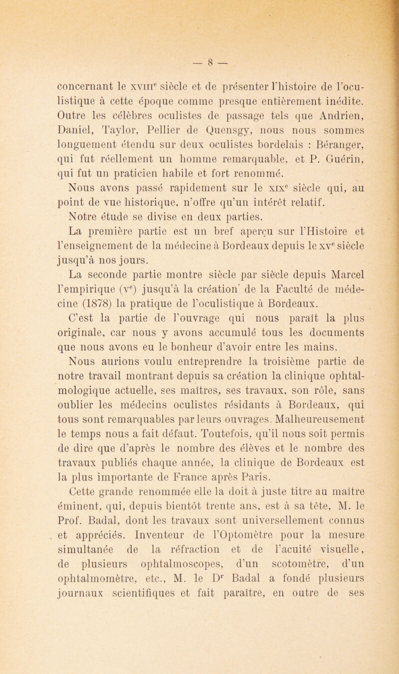 concernant le xviii*’ siècle et de présenter Ftiistoire de Focu- listique à cette époque comme presque entièrement inédite. Outre les célèbres oculistes de passage tels que Andrien, Daniel, Taylor, Pellier de Quensgy, nous nous sommes longuement étendu sur deux oculistes bordelais : Béranger, qui fut réellement un homme remarquable, et P. Guérin, qui fut un praticien habile et fort renommé. Nous avons passé rapidement sur le xix® siècle qui, au point de vue historique, n’offre qu’un intérêt relatif. Notre étude se divise en deux parties. La première partie est un bref aperçu sur l’Histoire et l’enseignement de la médecine à Bordeaux depuis le xv® siècle jusqu’à nos jours. La seconde partie montre siècle par siècle depuis Marcel l’empirique (v®) jusqu’à la création' de la Faculté de méde- cine (1878) la pratique de l’oculistique à Bordeaux. C’est la partie de l’ouvrage qui nous paraît la plus originale, car nous y avons accumulé tous les documents que nous avons eu le bonheur d’avoir entre les mains. Nous aurions voulu entreprendre la troisième partie de notre travail montrant depuis sa création la clinique ophtal- mologique actuelle, ses maîtres, ses travaux, son rôle, sans oublier les médecins oculistes résidants à Bordeaux, qui tous sont remarquables parleurs ouvrages. Malheureusement le temps nous a fait défaut. Toutefois, qu’il nous soit permis de dire que d’après le nombre des élèves et le nombre des travaux publiés chaque année, la clinique de Bordeaux est la plus importante de France après Paris. Cette grande renommée elle la doit à juste titre au maître éminent, qui, depuis bientôt trente ans, est à sa tête, M. le Prof. Badal, dont les travaux sont universellement connus , et appréciés. Inventeur de FOptomètre pour la mesure simultanée de la réfraction et de l’acuité visuelle, de plusieurs ophtalmoscopes, d’un scotomètre, d’un ophtalmomètre, etc., M. le D*” Badal a fondé plusieurs journaux scientifiques et fait paraître, en outre de ses