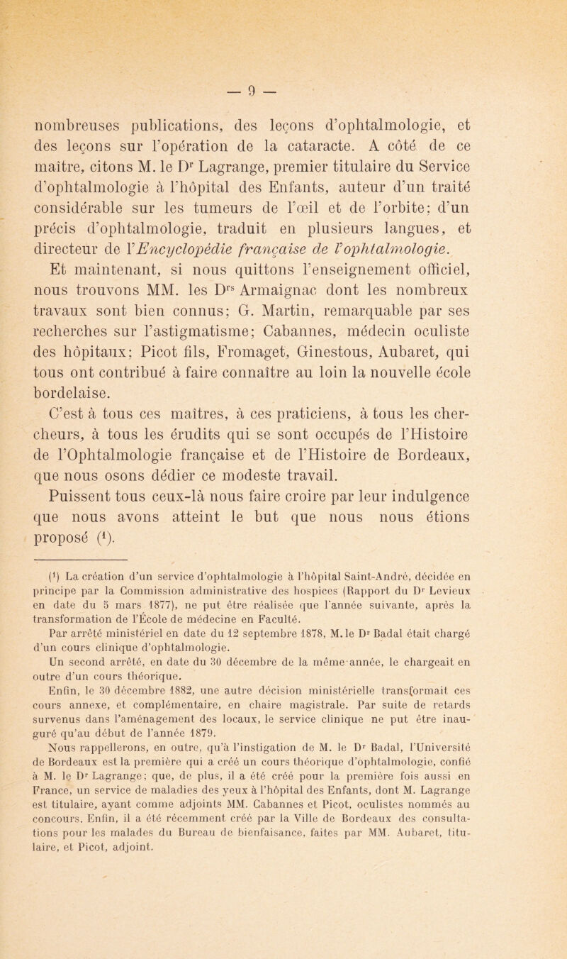 nombreuses publications, des leçons d’ophtalmologie, et des leçons sur l’opération de la cataracte. A côté de ce maître, citons M. le D’’ Lagrange, premier titulaire du Service d’ophtalmologie à l’hôpital des Enfants, auteur d’un traité considérable sur les tumeurs de l’œil et de l’orbite; d’un précis d’ophtalmologie, traduit en plusieurs langues, et directeur de Y Encyclopédie française de V ophtalmologie. Et maintenant, si nous quittons l’enseignement officiel, nous trouvons MM. les D*’® Armaignac dont les nombreux travaux sont bien connus: G. Martin, remarquable par ses recherches sur l’astigmatisme; Cabannes, médecin oculiste des hôpitaux; Picot fils, Fromaget, Ginestous, Aubaret, qui tous ont contribué à faire connaître au loin la nouvelle école bordelaise. C’est à tous ces maîtres, à ces praticiens, à tous les cher- cheurs, à tous les érudits qui se sont occupés de l’Histoire de l’Ophtalmologie française et de l’Histoire de Bordeaux, que nous osons dédier ce modeste travail. Puissent tous ceux-là nous faire croire par leur indulgence que nous avons atteint le but que nous nous étions proposé (4). (Ç La création d’un service d’ophtalmologie à l’hôpital Saint-André, décidée en principe par la Commission administrative des hospices (Rapport du D'' Levieux en date du 5 mars 1877), ne put être réalisée que Tannée suivante, après la transformation de TÉcole de médecine en Faculté. Par arrêté ministériel en date du 12 septembre 1878, M.le Badal était chargé d’un cours clinique d’ophtalmologie. Un second arrêté, en date du 30 décembre de la même année, le chargeait en outre d’un cours théorique. Enfin, le 30 décembre 1882, une autre décision ministérielle transformait ces cours annexe, et complémentaire, en chaire magistrale. Par suite de retards survenus dans l’aménagement des locaux, le service clinique ne put être inau- guré qu’au début de Tannée 1879. Nous rappellerons, en outre, qu’à l’instigation de M. le D*’ Badal, TUniversité de Bordeaux est la première qui a créé un cours théorique d’ophtalmologie, confié à M. le Dr Lagrange; que, de plus, il a été créé pour la première fois aussi en France, un service de maladies des yeux à Thôpital des Enfants, dont M. Lagrange est titulaire, ayant comme adjoints MM. Cabannes et Picot, oculistes nommés au concours. Enfin, il a été récemment créé par la Ville de Bordeaux des consulta- tions pour les malades du Bureau de bienfaisance, faites par MM. Aubaret, titu- laire, et Picot, adjoint.