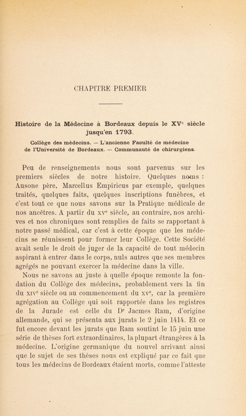 CHAPITRE PREMIER Histoire de la Médecine à Bordeaux depuis le XV® siècle jusqu’en 1793. Collège des médecins. — L’ancienne Faculté de médecine de l’Université de Bordeaux. — Communauté de chirurgiens. Peu de renseignements nous sont parvenus sur les premiers siècles de notre histoire. Quelques noms : Ausone père, Marcellus Empirions par exemple, quelques traités, quelques faits, quelques inscriptions funèbres, et c’est tout ce que nous savons sur la Pratique médicale de nos ancêtres. A partir du xv® siècle, au contraire, nos archi- ves et nos chroniques sont remplies de faits se rapportant à notre passé médical, car c’est à cette époque que les méde- cins se réunissent pour former leur Collège. Cette Société avait seule le droit de juger de la capacité de tout médecin aspirant à entrer dans le corps, nuis autres que ses membres agrégés ne pouvant exercer la médecine dans la ville. Nous ne savons au juste à quelle époque remonte la fon- dation du Collège des médecins, probablement vers la fin du XIV® siècle ou au commencement du xv®, car la première agrégation au Collège qui soit rapportée dans les registres de la Jurade est celle du D^’ Jacmes Ram, d’origine allemande, qui se présenta aux jurats le 2 juin 1414. Et ce fut encore devant les jurats que Ram soutint le 15 juin une série de thèses fort extraordinaires, la plupart étrangères à la médecine. L’origine germanique du nouvel arrivant ainsi que le sujet de ses thèses nous est expliqué par ce fait que tous les médecins de Bordeaux étaient morts, comme l’atteste