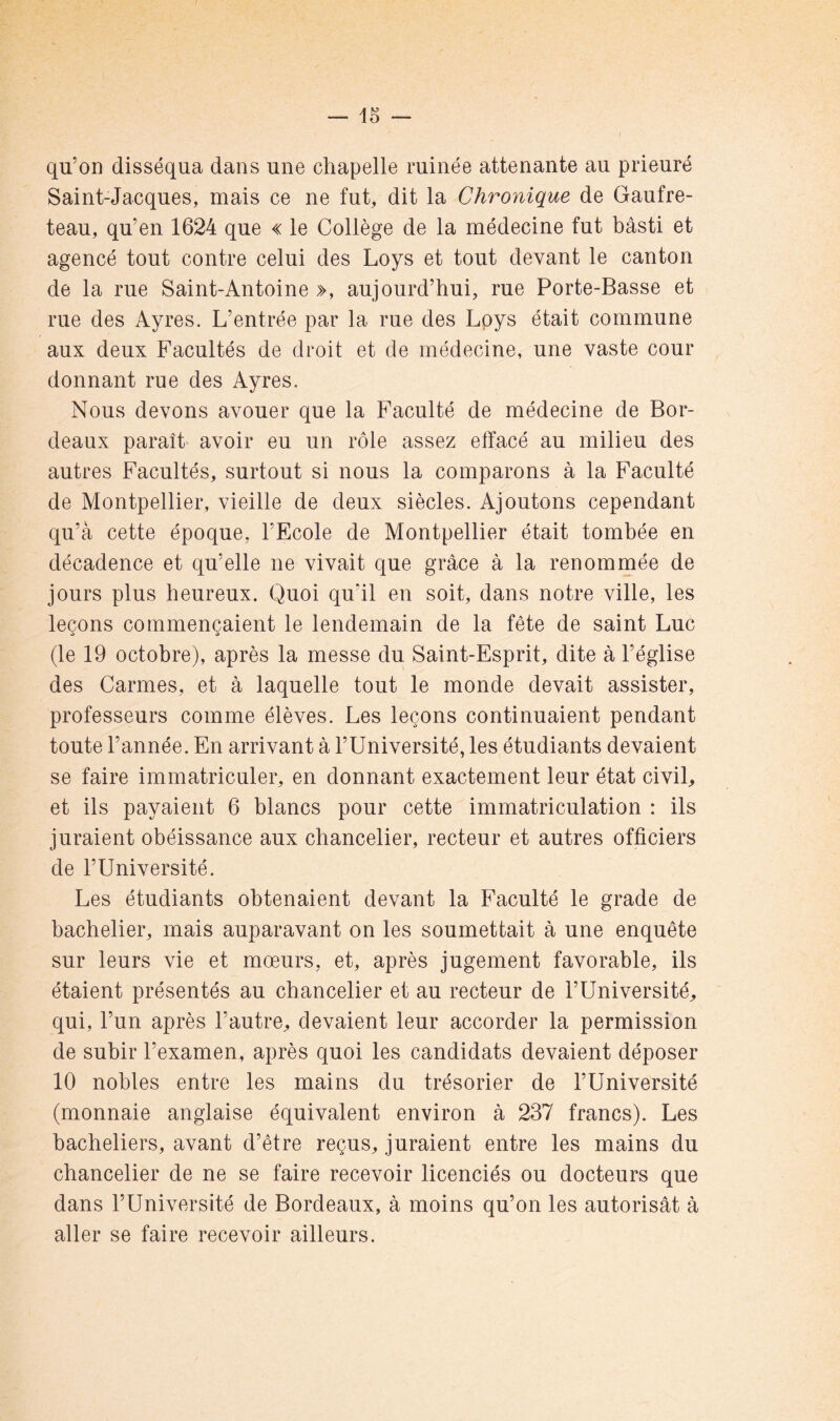 qu’on disséqua dans une chapelle minée attenante au prieuré Saint-Jacques, mais ce ne fut, dit la Chronique de Gaufre- teau, qu’en 1624 que « le Collège de la médecine fut bâsti et agencé tout contre celui des Loys et tout devant le canton de la rue Saint-Antoine », aujourd’hui, rue Porte-Basse et rue des Ayres. L’entrée par la rue des Lpys était commune aux deux Facultés de droit et de médecine, une vaste cour donnant rue des Ayres. Nous devons avouer que la Faculté de médecine de Bor- deaux paraît' avoir eu un rôle assez effacé au milieu des autres Facultés, surtout si nous la comparons à la Faculté de Montpellier, vieille de deux siècles. Ajoutons cependant qu’à cette époque, l’Ecole de Montpellier était tombée en décadence et qu’elle ne vivait que grâce à la renommée de jours plus heureux. Quoi qu’il en soit, dans notre ville, les leçons commençaient le lendemain de la fête de saint Luc (le 19 octobre), après la messe du Saint-Esprit, dite à l’église des Carmes, et à laquelle tout le monde devait assister, professeurs comme élèves. Les leçons continuaient pendant toute l’année. En arrivant à l’Université, les étudiants devaient se faire immatriculer, en donnant exactement leur état civiU et ils payaient 6 blancs pour cette immatriculation : ils juraient obéissance aux chancelier, recteur et autres officiers de l’Université. Les étudiants obtenaient devant la Faculté le grade de bachelier, mais auparavant on les soumettait à une enquête sur leurs vie et mœurs, et, après jugement favorable, ils étaient présentés au chancelier et au recteur de l’Université, qui, l’un après l’autre, devaient leur accorder la permission de subir l’examen, après quoi les candidats devaient déposer 10 nobles entre les mains du trésorier de l’Université (monnaie anglaise équivalent environ à 237 francs). Les bacheliers, avant d’être reçus, juraient entre les mains du chancelier de ne se faire recevoir licenciés ou docteurs que dans l’Université de Bordeaux, à moins qu’on les autorisât à aller se faire recevoir ailleurs.