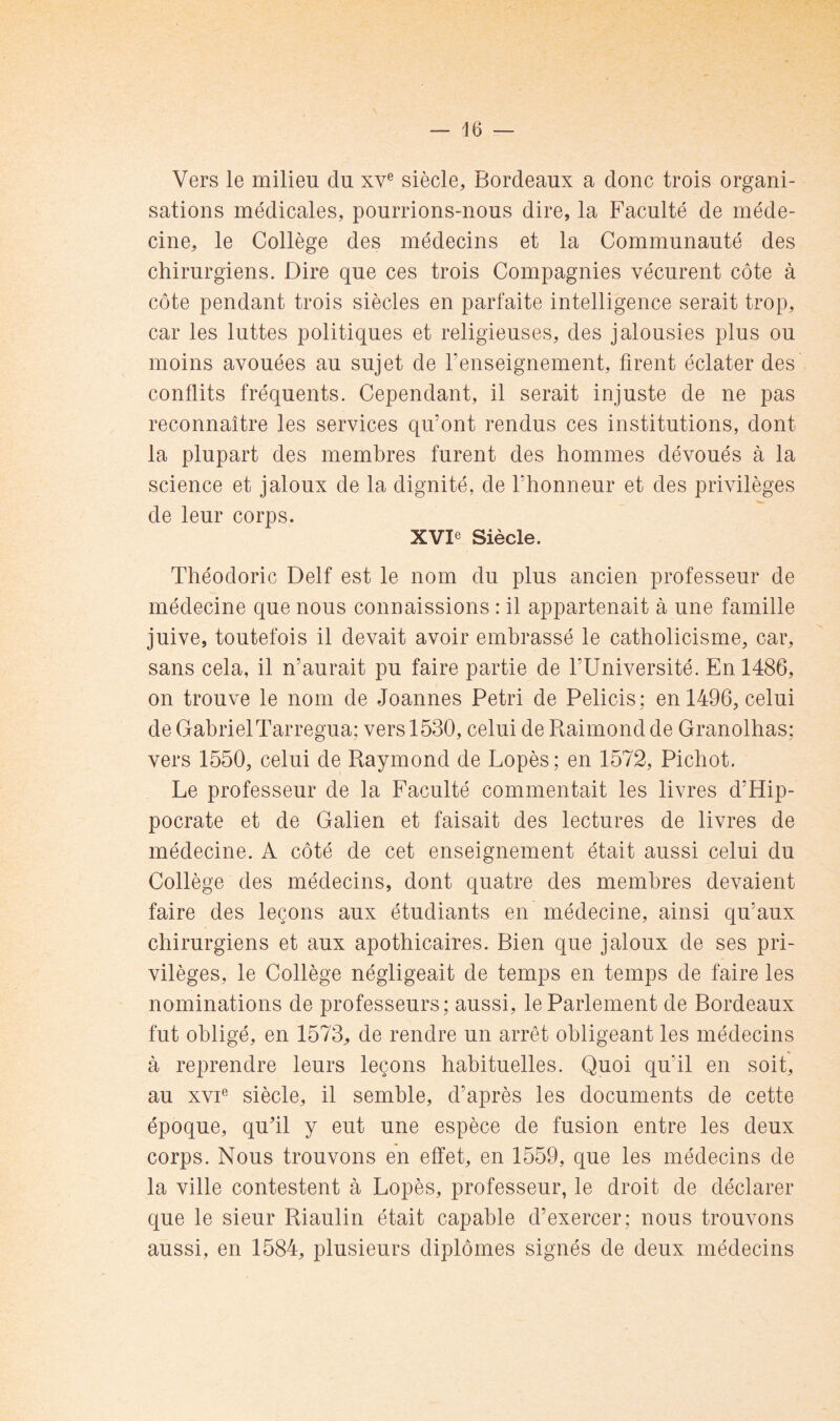 — le- vers le milieu du xv® siècle, Bordeaux a donc trois organi- sations médicales, pourrions-nous dire, la Faculté de méde- cine, le Collège des médecins et la Communauté des chirurgiens. Dire que ces trois Compagnies vécurent côte à côte pendant trois siècles en parfaite intelligence serait trop, car les luttes politiques et religieuses, des jalousies plus ou moins avouées au sujet de renseignement, firent éclater des conflits fréquents. Cependant, il serait injuste de ne pas reconnaître les services qu’ont rendus ces institutions, dont la plupart des membres furent des hommes dévoués à la science et jaloux de la dignité, de l’honneur et des privilèges de leur corps. XVIe Siècle. Théodoric Delf est le nom du plus ancien professeur de médecine que nous connaissions : il appartenait à une famille juive, toutefois il devait avoir embrassé le catholicisme, car, sans cela, il n’aurait pu faire partie de l’Université. En 1486, on trouve le nom de Joannes Pétri de Pelicis ; en 1496, celui de GahrielTarregua: vers 1530, celui de Raimond de Granolhas: vers 1550, celui de Raymond de Lopès ; en 1572, Pichot. Le professeur de la Faculté commentait les livres d’Hip- pocrate et de Galien et faisait des lectures de livres de médecine. A côté de cet enseignement était aussi celui du Collège des médecins, dont quatre des membres devaient faire des leçons aux étudiants en médecine, ainsi qu’aux chirurgiens et aux apothicaires. Bien que jaloux de ses pri- vilèges, le Collège négligeait de temps en temps de faire les nominations de professeurs; aussi, le Parlement de Bordeaux fut obligé, en 1573, de rendre un arrêt obligeant les médecins à reprendre leurs leçons habituelles. Quoi qu’il en soit, au xvF siècle, il semble, d’après les documents de cette époque, quhl y eut une espèce de fusion entre les deux corps. Nous trouvons en effet, en 1559, que les médecins de la ville contestent à Lopès, professeur, le droit de déclarer que le sieur Riaulin était capable d’exercer; nous trouvons aussi, en 1584, plusieurs diplômes signés de deux médecins