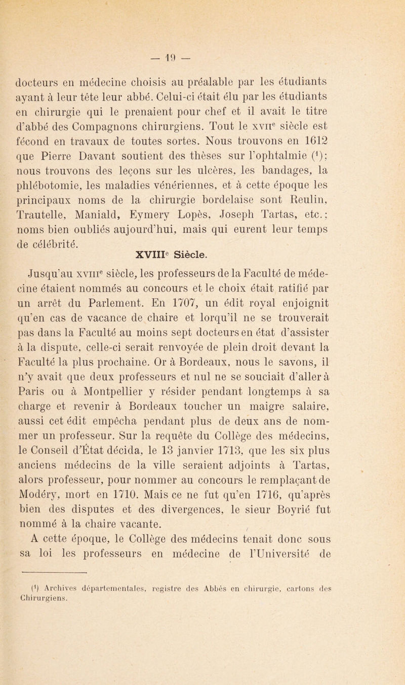 docteurs en médecine choisis au préalable par les étudiants ayant à leur tête leur abbé. Celui-ci était élu par les étudiants en chirurgie qui le prenaient pour chef et il avait le titre d’abbé des Compagnons chirurgiens. Tout le xviT siècle est fécond en travaux de toutes sortes. Nous trouvons en 1612 que Pierre Bavant soutient des thèses sur l’ophtalmie (^); nous trouvons des leçons sur les ulcères, les bandages, la phlébotomie, les maladies vénériennes, et à cette époque les principaux noms de la chirurgie bordelaise sont Reulin, Trautelle, Maniald, Eymery Lopès, Joseph Tartas, etc.; noms bien oubliés aujourd’hui, mais qui eurent leur temps de célébrité. XVIIP Siècle. Jusqu’au xviiT siècle, les professeurs de la Faculté de méde- cine étaient nommés au concours et le choix était ratifié par un arrêt du Parlement. En 1707, un édit royal enjoignit qu’en cas de vacance de chaire et lorqu’il ne se trouverait pas dans la Faculté au moins sept docteurs en état d’assister à la dispute, celle-ci serait renvoyée de plein droit devant la Faculté la plus prochaine. Or à Bordeaux, nous le savons, il iFy avait que deux professeurs et nul ne se souciait d’aller à Paris ou à Montpellier y résider pendant longtemps à sa charge et revenir à Bordeaux toucher un maigre salaire, aussi cet édit empêcha pendant plus de deux ans de nom- mer un professeur. Sur la requête du Collège des médecins, le Conseil d^État décida, le 13 janvier 1713, que les six plus anciens médecins de la ville seraient adjoints à Tartas, alors professeur, pour nommer au concours le remplaçant de Modéry, mort en 1710. Mais ce ne fut qu’en 1716, qu’après bien des disputes et des divergences, le sieur Boyrié fut nommé à la chaire vacante. A cette époque, le Collège des médecins tenait donc sous sa loi les professeurs en médecine de l’Université de Archives départementales, registre des Abbés en chirurgie, cartons des Chirurgiens.