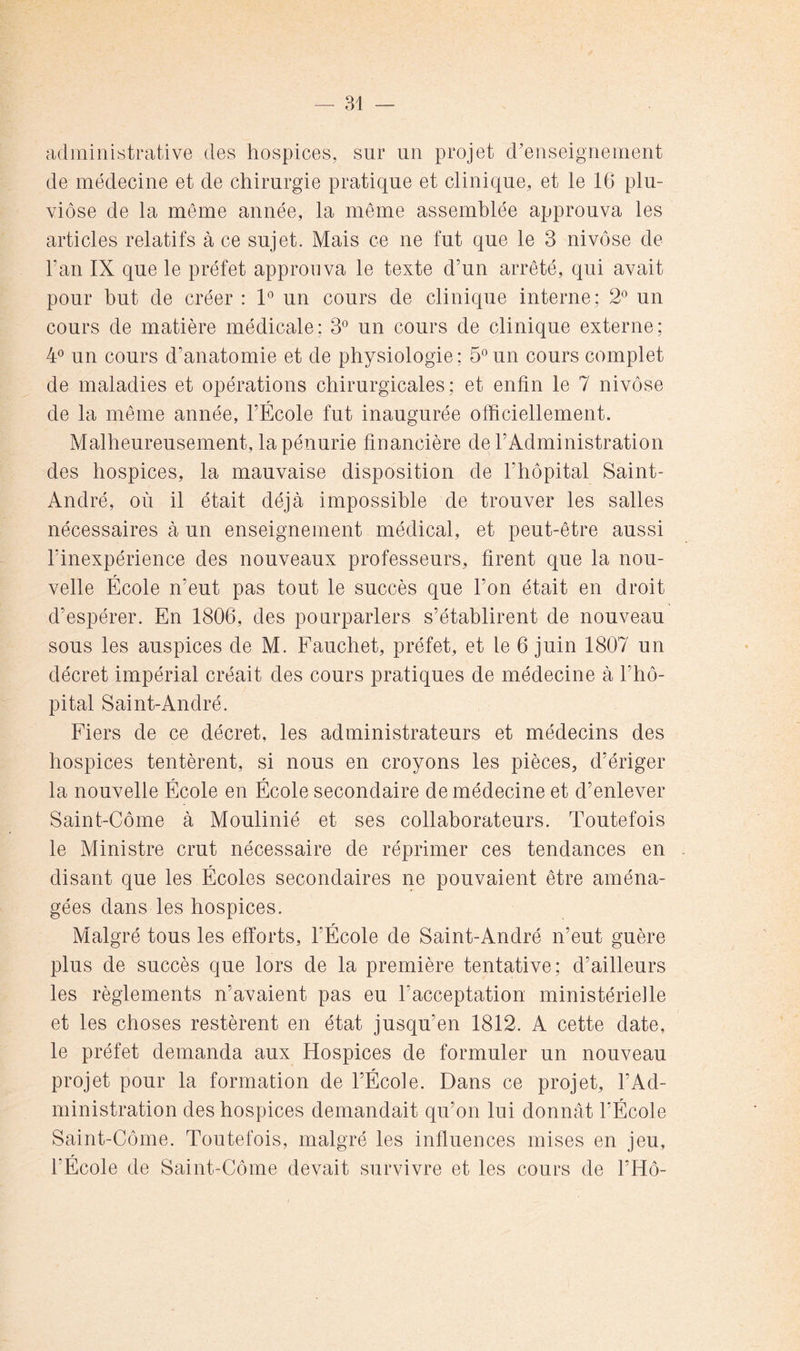 administrative des hospices, sur un projet d'enseignement de médecine et de chirurgie pratique et clinique, et le 16 plu- viôse de la même année, la même assemblée approuva les articles relatifs à ce sujet. Mais ce ne fut que le 3 nivôse de Fan IX que le préfet approuva le texte d’un arrêté, qui avait pour but de créer : 1*^ un cours de clinique interne; 2° un cours de matière médicale: 3*^ un cours de clinique externe; 4° un cours d’anatomie et de physiologie; 5°un cours complet de maladies et opérations chirurgicales; et enfin le 7 nivôse de la même année, l’École fut inaugurée officiellement. Malheureusement, la pénurie financière de l’Administration des hospices, la mauvaise disposition de l’hôpital Saint- André, où il était déjà impossible de trouver les salles nécessaires à un enseignement médical, et peut-être aussi l’inexpérience des nouveaux professeurs, firent que la nou- r velle Ecole n’eut pas tout le succès que l’on était en droit d’espérer. En 1806, des pourparlers s’établirent de nouveau sous les auspices de M. Eauchet, préfet, et le 6 juin 1807 un décret impérial créait des cours pratiques de médecine à l’hô- pital Saint-André. Eiers de ce décret, les administrateurs et médecins des hospices tentèrent, si nous en croyons les pièces, d’ériger la nouvelle École en École secondaire de médecine et d’enlever Saint-Côme à Moulinié et ses collaborateurs. Toutefois le Ministre crut nécessaire de réprimer ces tendances en disant que les Écoles secondaires ne pouvaient être aména- gées dans les hospices. Malgré tous les efforts, l’Ecole de Saint-André n’eut guère plus de succès que lors de la première tentative; d’ailleurs les règlements n’avaient pas eu l’acceptation ministérielle et les choses restèrent en état jusqu’en 1812. A cette date, le préfet demanda aux Hospices de formuler un nouveau projet pour la formation de l’École. Dans ce projet, l’Ad- ministration des hospices demandait qu’on lui donnât l’École Saint-Côme. Toutefois, malgré les influences mises en jeu, l’École de Saint-Côme devait survivre et les cours de l’Hô-