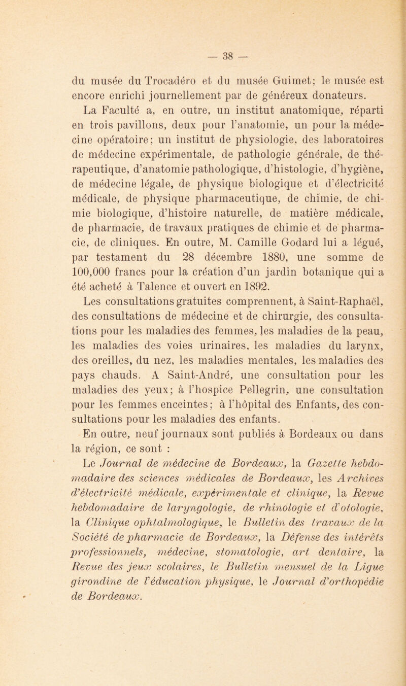 du musée du Trocadéro et du musée Guimet ; le musée est encore enrichi journellement par de généreux donateurs. La Faculté a, en outre, un institut anatomique, réparti en trois pavillons, deux pour l’anatomie, un pour la méde- cine opératoire; un institut de physiologie, des laboratoires de médecine expérimentale, de pathologie générale, de thé- rapeutique, d’anatomie pathologique, d’histologie, d’hygiène, de médecine légale, de physique biologique et d’électricité médicale, de physique pharmaceutique, de chimie, de chi- mie biologique, d’histoire naturelle, de matière médicale, de pharmacie, de travaux pratiques de chimie et de pharma- cie, de cliniques. En outre, M. Camille Godard lui a légué, par testament du 28 décembre 1880, une somme de 100,000 francs pour la création d’un jardin botanique qui a été acheté à Talence et ouvert en 1892. Les consultations gratuites comprennent, à Saint-Raphaël, des consultations de médecine et de chirurgie, des consulta- tions pour les maladies des femmes, les maladies de la peau, les maladies des voies urinaires, les maladies du larynx, des oreilles, du nez, les maladies mentales, les maladies des pays chauds. A Saint-André, une consultation pour les maladies des yeux; à l’hospice Pellegrin, une consultation pour les femmes enceintes ; à l’hôpital des Enfants, des con- sultations pour les maladies des enfants. En outre, neuf journaux sont publiés à Bordeaux ou dans la région, ce sont : Le Journal de médecine de Bordeaux, la Gazette hebdo- madaire des sciences médicales de Bordeaux, les A rchives d’électricité médicale, expérimentale et clinique, la Revue hebdomadaire de laryngologie, de rhinologie et d’otologie, la Clinique ophtalmologique, le Bulletin des travaux de la Société de pharmacie de Bordeaux, la Défense des intérêts professionïiels, médecine, stomatologie, art dentaire, la Revue des jeux scolaires, le Bulletin mensuel de la Ligue girondine de Véducation physique, le Journal d’orthopédie de Bordeaux.