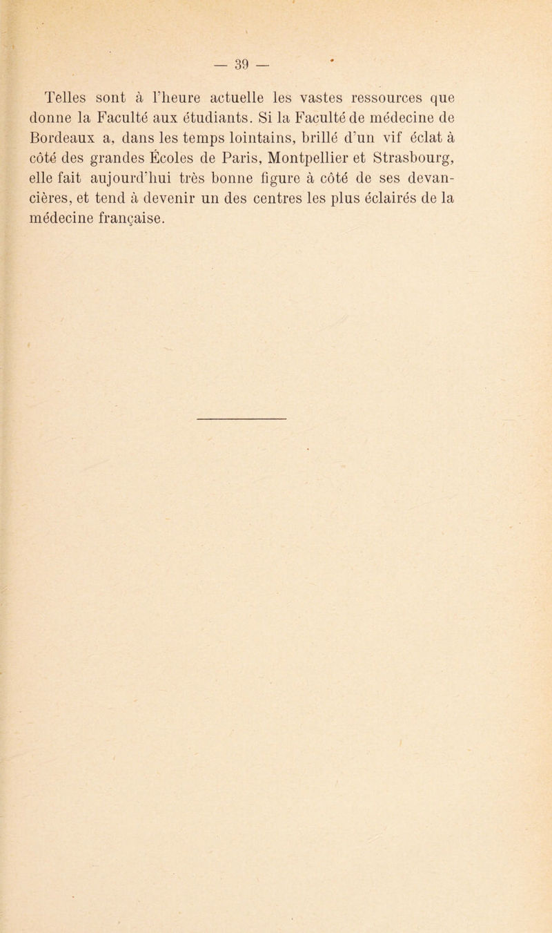 Telles sont à l’heure actuelle les vastes ressources que donne la Faculté aux étudiants. Si la Faculté de médecine de Bordeaux a, dans les temps lointains, brillé d’un vif éclat à côté des grandes Écoles de Paris, Montpellier et Strasbourg, elle fait aujourd’hui très bonne figure à côté de ses devan- cières, et tend à devenir un des centresTes plus éclairés de la médecine française.