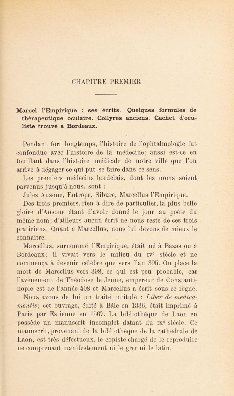 CHAPITRE PREMIER Marcel TEmpirique : ses écrits. Quelques formules de thérapeutique oculaire. Collyres anciens. Cachet d’ocu- liste trouvé à Bordeaux. Pendant fort longtemps, l’histoire de l’ophtalmologie fut confondue avec l’histoire de la médecine; aussi est-ce en fouillant dans l’histoire médicale de notre ville que l’on arrive à dégager ce qui put se faire dans ce sens. Les premiers médecins bordelais, dont les noms soient parvenus jusqu’à nous, sont : Jules Ausone, Eutrope, Sibure, Marcellus l’Empirique. Des trois premiers, rien à dire de particulier, la plus belle gloire d’Ausone étant d’avoir donné le jour au poète du même nom; d’ailleurs aucun écrit ne nous reste de ces trois praticiens. Quant à Marcellus, nous lui devons de mieux le connaître. Marcellus, surnommé l’Empirique, était né à Bazas ou à Bordeaux; il vivait vers le milieu du iv® siècle et ne commença à devenir célèbre que vers l’an 395. On place la mort de Marcellus vers 398, ce qui est peu probable, car l’avènement de Théodose le Jeune, empereur de Constanti- nople est de l’année 408 et Marcellus a écrit sous ce règne. Nous avons de lui un traité intitulé : Liber de medica- mentis: cet ouvrage, édité à Bâle en 1336, était imprimé à Paris par Estienne en 1567. La bibliothèque de Laon en possède un manuscrit incomplet datant du ix® siècle. Ce manuscrit, provenant de la bibliothèque de la cathédrale de Laon, est très défectueux, le copiste chargé de le reproduire ne comprenant manifestement ni le grec ni le latin.