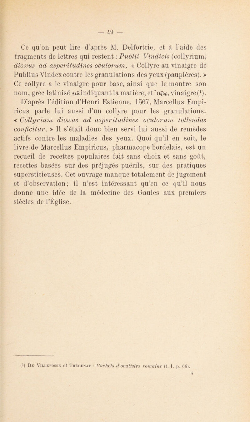 Ce qu’on peut lire d’après M. Delfortrie, et à l’aide des fragments de lettres qui restent : Publii Vindicis (collyrium) dioxu§ ad asperitudines oculorum, « Collyre au vinaigre de Publius Vindexcontre les granulations des yeux (paupières). » Ce collyre a le vinaigre pour base, ainsi que le montre son nom, grec latinisé Atà indiquant la matière, ef'oloç, vinaigre (^). D’après l’édition d’Henri Estienne, 1567, Marcellus Empi- ricus parle lui aussi d’un collyre pour les granulations. « Collyrium dioxus ad asperitudines oculorum tollendas conficitur. » 11 s’était donc bien servi lui aussi de remèdes actifs contre les maladies des yeux. Quoi qu’il en soit, le livre de Marcellus Empiricus, pbarmacope bordelais, est un recueil de recettes populaires fait sans choix et sans goût, recettes basées sur des préjugés puérils, sur des pratiques superstitieuses. Cet ouvrage manque totalement de jugement et d’observation; il n’est intéressant qu’en ce qu’il nous donne une idée de la médecine des Gaules aux premiers siècles de TÉglise. (p De Villeposse et Thédenat : Cachets d'oculistes romains (t. 1, p. 6ü). 4