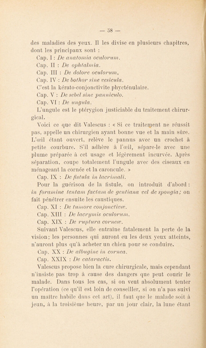 des maladies des yeux. Il les divise en plusieurs chapitres, dont les principaux sont : Cap. I : De anatomia oculorum. Cap. II : De ophtahnia. Cap. III : De dolore oculorum. Cap. IV-: De bothor sine vesicula. C’est la kérato-conjonctivite phycténulaire. Cap. V : De sehel sine panniculo. Cap. VI : De unguia. L’ungule est le ptérygion justiciable du traitement chirur- gical. Voici ce que dit Valescus : « Si ce traitement ne réussit pas, appelle un chirurgien ayant bonne vue et la main sûre. L’œil étant ouvert, relève le pannus avec un crochet à petite courbure. S’il adhère à l’œil, sépare-le avec une plume préparée à cet usage et légèrement incurvée. Après séparation, coupe totalement l’ungule avec des ciseaux en ménageant la cornée et la caroncule. » Cap. IX : De fistula in lacrimali. Pour la guérison de la fistule, on introduit d’abord : in for amine tentam faciam de gentiana vel de spongia; on fait pénétrer ensuite les caustiques. Cap. XI : De tumore conjonctwæ. Cap. XIII : De lacrymis oculorum. Cap. XIX : De ruptura corneæ. Suivant Valescus, elle entraîne fatalement la perte de la vision; les personnes qui auront eu les deux yeux atteints, n’auront plus qu’à acheter un chien pour se conduire. Cap. XX : De alhugine in cornea. Cap. XXIX : De cataractis. Valescus propose bien la cure chirurgicale, mais cependant n’insiste pas trop à cause des dangers que peut courir le malade. Dans tous les cas, si on veut absolument tenter l’opération (ce qu’il est loin de conseiller, si on n’a pas suivi un maître habile dans cet art), il faut que le malade soit à jeun, à la troisième heure, par un jour clair, la lune étant