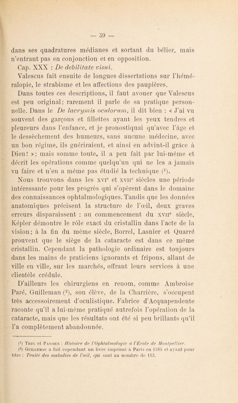 dans ses quadratures médianes et sortant du bélier, mais n’entrant pas en conjonction et en opposition. Cap. XXX : De dehilitate visui. Valescus fait ensuite de longues dissertations sur l’hémé- ralopie, le strabisme et les affections des paupières. Dans toutes ces descriptions, il faut avouer que Valescus est peu original; rarement il parle de sa pratique person- nelle. Dans le De lacrymis oculormn, il dit bien : « J’ai vu souvent des garçons et fillettes ayant les yeux tendres et pleureurs dans l’enfance, et je pronostiquai qu’avec l’âge et le dessèchement des humeurs, sans aucune médecine, avec un bon régime, ils guériraient, et ainsi en advint-il grâce à Dieu! »; mais somme toute, il a peu fait par lui-même et décrit les opérations comme quelqu’un qui ne les a jamais vu faire et n’en a même pas étudié la technique Nous trouvons dans les xvi® et xvih siècles une période intéressante pour les progrès qui s’opèrent dans le domaine des connaissances ophtalmologiques. Tandis que les données anatomiques précisent la structure de l’œil, deux graves erreurs disparaissent : au commencement du xviT siècle, Képler démontre le rôle exact du cristallin dans l’acte de la vision; à la fin du même siècle, Borrel, Lasnier et Quarré prouvent que le siège de la cataracte est dans ce même cristallin. Cependant la pathologie ordinaire est toujours dans les mains de praticiens ignorants et fripons, allant de ville en ville, sur les marchés, offrant leurs services à une clientèle crédule. D’ailleurs les chirurgiens en renom, comme Ambroise Paré, Guilleman (2), son élève, de la Charrière, s’occupent très accessoirement d’oculistique. Fabrice d’Acquapendente raconte qu’il a lui-même pratiqué autrefois l’opération de la cataracte, mais que les résultats ont été si peu brillants qiTil l’a complètement abandonnée. (P Truc et Pansier : Histoire de l’Ophtalmologie à l'École de Montpellier. (2) Guillemau a fait cependant un livre imprimé à Paris en 1585 et ayant pour titre : Traité des maladies de l’œil, qui sont au nombre de 113.