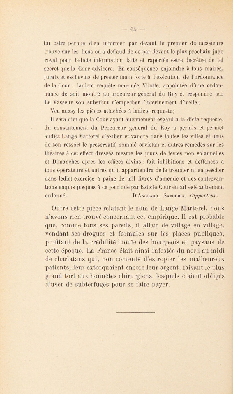 iiii estre permis d’en informer par devant le premier de messieurs trouvé sur les liens ou a deffaud de ce par devant le plus prochain juge royal pour ladicte information faite et raportée estre décrétée de tel secret que la Cour advisera. En conséquence enjoindre à tous maires, juratz et eschevins de prester main forte à l’exécution de l’ordonnance de la Cour : ladicte requête marquée Yilotte, appointée d’une ordon- nance de soit montré au procureur général du Roy et respondre par Le Vasseur son substitut n’empêcher l’interinement d’icelle; Veu aussy les pièces attachées à ladicte requeste; Il sera dict que la Cour ayant aucunement esgard a la dicte requeste. du consantement du Procureur general du Roy a permis et permet audict Lange Martorel d’exiber et vandre dans toutes les villes et liens de son ressort le préservatif nommé orviétan et autres remèdes sur les théâtres à cet effect dressés mesme les jours de festes non solannelles et Dimanches après les offices divins : fait inhibitions et deffances à tous operateurs et autres qu’il appartiendra de le troubler ni empescher dans ledict exercice à paine de mil livres d’amende et des contrevan- tions enquis jusques à ce jour que par ladicte Cour en ait esté autrement ordonné. D’Angeard. Sabourin, rapporteur. Outre cette pièce relatant le nom de Lange Martorel, nous n’avons rien trouvé concernant cet empirique. Il est probable que, comme tous ses pareils, il allait de village en village, vendant ses drogues et formules sur les places publiques, profitant de la crédulité inouïe des bourgeois et paysans de cette époque. La France était ainsi infestée du nord au midi de charlatans qui, non contents d’estropier les malheureux patients, leur extorquaient encore leur argent, faisant le plus grand tort aux honnêtes chirurgiens, lesquels étaient obligés d’user de subterfuges pour se faire payer.