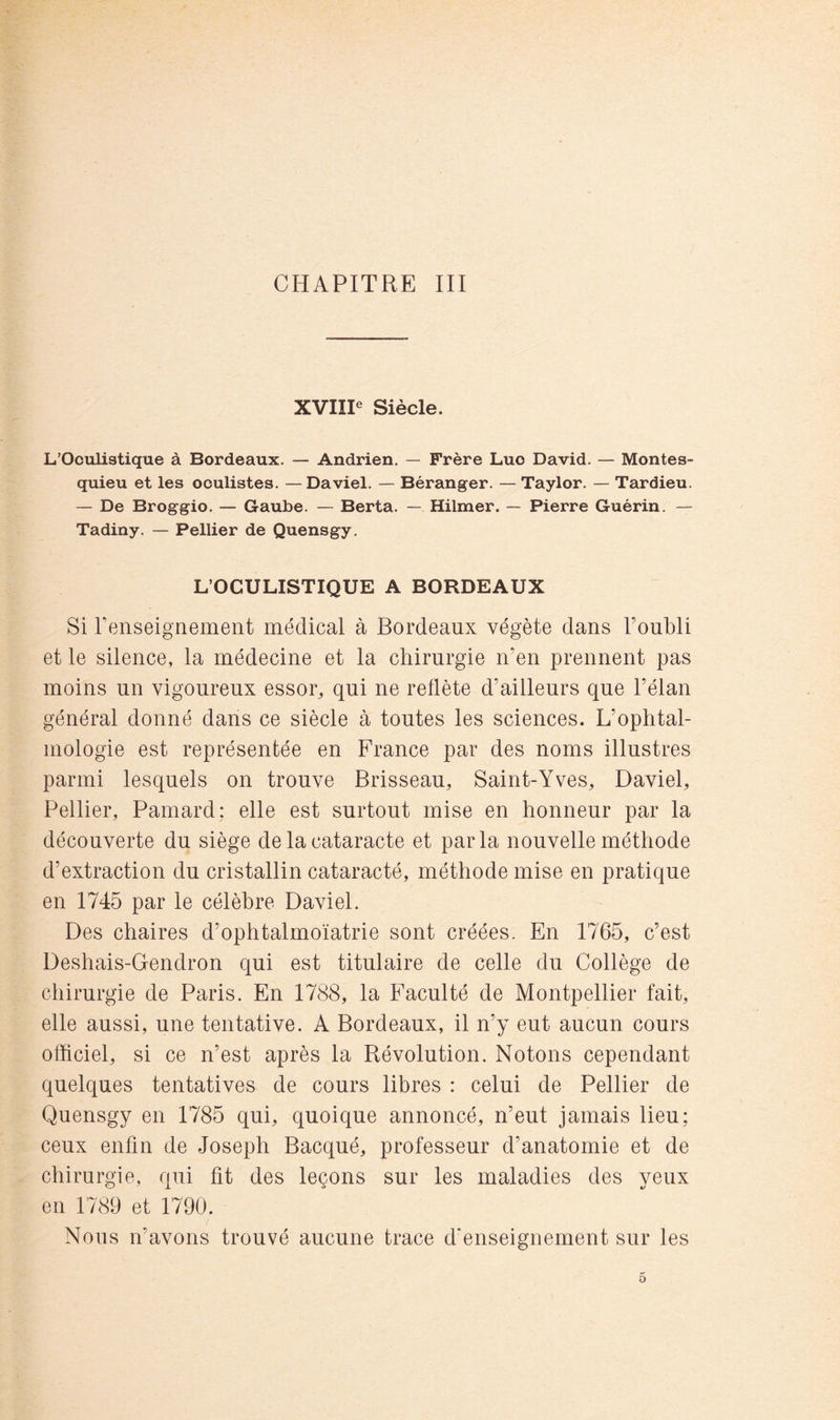 CHAPITRE III XVIÏP Siècle. L’Oculistique à Bordeaux. — Andrien. — Frère Luc David. — Montes- quieu et les oculistes. — Daviel. — Béranger. — Taylor. — Tardieu. — De Broggio. — Gaube. — Berta. — Hilmer. — Pierre Guérin. — Tadiny. — Pellier de Quensgy. L’OCULISTIQUE A BORDEAUX Si renseignement médical à Bordeaux végète dans Toubli et le silence, la médecine et la chirurgie n’en prennent pas moins un vigoureux essor, qui ne reflète d’ailleurs que l’élan général donné dans ce siècle à toutes les sciences. L’ophtal- mologie est représentée en France par des noms illustres parmi lesquels on trouve Brisseau, Saint-Yves, Daviel, Pellier, Pamard; elle est surtout mise en honneur par la découverte du siège de la cataracte et parla nouvelle méthode d’extraction du cristallin cataracté, méthode mise en pratique en 1745 par le célèbre Daviel. Des chaires d’ophtalmoïatrie sont créées. En 1765, c’est Deshais-Gendron qui est titulaire de celle du Collège de chirurgie de Paris. En 1788, la Faculté de Montpellier fait, elle aussi, une tentative. A Bordeaux, il n’y eut aucun cours officiel, si ce n’est après la Révolution. Notons cependant quelques tentatives de cours libres : celui de Pellier de Quensgy en 1785 qui, quoique annoncé, n’eut jamais lieu; ceux enfin de Joseph Bacqué, professeur d’anatomie et de chirurgie, qui fit des leçons sur les maladies des yeux en 1789 et 1790. Nous n’avons trouvé aucune trace d'enseignement sur les