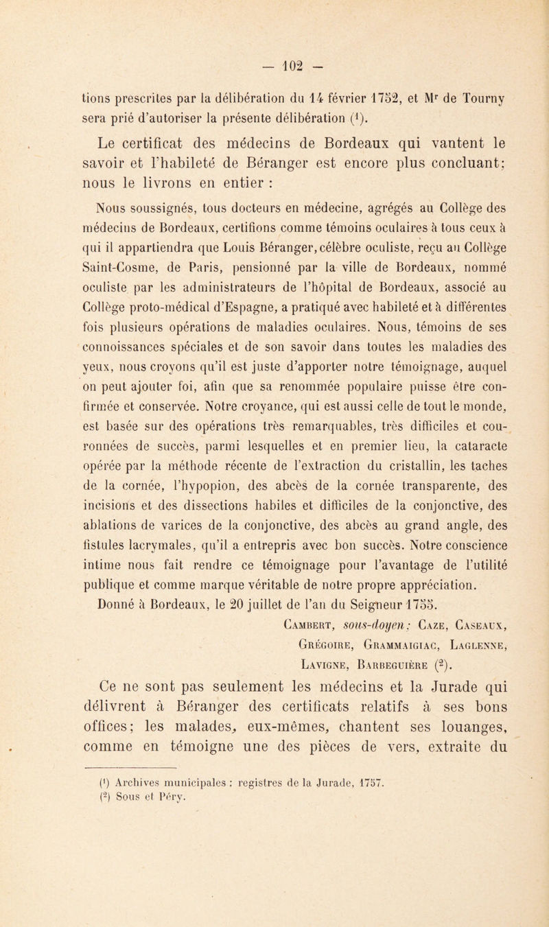 lions prescrites par la délibération du 14 février 1752, et de Tourny sera prié d’autoriser la présente délibération (i). Le certificat des médecins de Bordeaux qui vantent le savoir et fhabileté de Béranger est encore plus concluant; nous le livrons en entier : Nous soussignés, tous docteurs en médecine, agrégés au Collège des médecins de Bordeaux, certifions comme témoins oculaires à tous ceux à qui il appartiendra que Louis Béranger, célèbre oculiste, reçu au Collège Saint-Cosme, de Paris, pensionné par la ville de Bordeaux, nommé oculiste par les administrateurs de l’hôpital de Bordeaux, associé au Collège proto-médical d’Espagne, a pratiqué avec habileté et à différentes fois plusieurs opérations de maladies oculaires. Nous, témoins de ses connoissances spéciales et de son savoir dans toutes les maladies des yeux, nous croyons qu’il est juste d’apporter notre témoignage, auquel on peut ajouter foi, afin que sa renommée populaire puisse être con- firmée et conservée. Notre croyance, qui est aussi celle de tout le monde, est basée sur des opérations très remarquables, très difficiles et cou- ronnées de succès, parmi lesquelles et en premier lieu, la cataracte opérée par la méthode récente de l’extraction du cristallin, les taches de la cornée, l’hypopion, des abcès de la cornée transparente, des incisions et des dissections habiles et difficiles de la conjonctive, des ablations de varices de la conjonctive, des abcès au grand angle, des fistules lacrymales, qu’il a entrepris avec bon succès. Notre conscience intime nous fait rendre ce témoignage pour l’avantage de l’utilité publique et comme marque véritable de notre propre appréciation. Donné à Bordeaux, le 20 juillet de l’an du Seigneur 1755. Cambert, sous-doyen : Gaze, Caseaux, Grégoire, Grammaigiac, Laglenne, Lavigne, Barbeguière (2). Ce ne sont pas seulement les médecins et la Jurade qui délivrent à Béranger des certificats relatifs à ses bons offices; les malades^ eux-mêmes, cbantent ses louanges, comme en témoigne une des pièces de vers, extraite du (0 Archives municipales ; registres de la Jurade, 1757. (2) Sous et Péry.