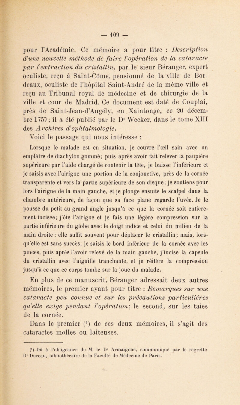 pour rAcadémie. Ce mémoire a pour titre : Description d'une nouvelle méthode de faire Vopération de la cataracte par Vextraction du cristallin, par le sieur Béranger, expert oculiste, reçu à Saint-Côme, pensionné de la ville de Bor- deaux, oculiste de Thopital Saint-André de la même ville et reçu au Tribunal royal de médecine et de chirurgie de la ville et cour de Madrid. Ce document est daté de Couplai, près de Saint-Jean-d’Angély, en Xaintonge, ce 20 décem- bre 1757; il a été publié par le D* Wecker, dans le tome XIII des Archives d'ophtahnologie. Voici le passage qui nous intéresse : Lorsque le malade est en situation, je couvre l’œil sain avec un emplâtre de diachylon gommé; puis après avoir fait relever la paupière supérieure par l’aide chargé de contenir la tête, je baisse l’inférieure et je saisis avec l’airigne une portion de la conjonctive, près de la cornée transparente et vers la partie supérieure de son disque; je soutiens pour lors l’airigne de la main gauche, et je plonge ensuite le scalpel dans la chambre antérieure, de façon que sa face plane regarde l’uvée. Je le pousse du petit au grand angle jusqu’à ce que la cornée soit entière- ment incisée; j’ôte l’airigne et je fais une légère compression sur la partie inférieure du globe avec le doigt indice et celui du milieu de la main droite : elle suffit souvent pour déplacer le cristallin ; mais, lors- qu’elle est sans succès, je saisis le bord inférieur de la cornée avec les pinces, puis après l’avoir relevé de la main gauche, j’incise la capsule du cristallin avec l’aiguille tranchante, et je réitère la compression jusqu’à ce que ce corps tombe sur la joue du malade. En plus de ce manuscrit, Béranger adressait deux autres mémoires, le premier ayant pour titre : Remarques sur une cataracte peu connue et sur les précautions particulières qu'elle exige pendant Vopération) le second, sur les taies de la cornée. Dans le premier (^) de ces deux mémoires, il s’agit des cataractes molles ou laiteuses. (q Dû à l’obligeance de M. le Armaignac, communiqué par le regretté D‘‘ Bureau, bibliothécaire de la Faculté de Médecine de Paris.