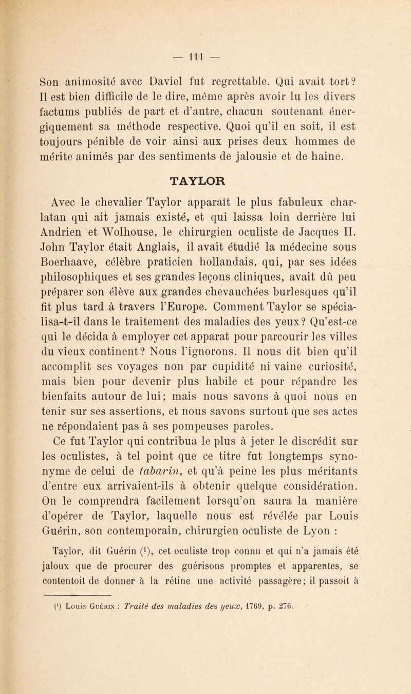 Son animosité avec Daviel fut regrettable. Qui avait tort? Il est bien difficile de le dire, même après avoir lu les divers factums publiés de part et d’autre, chacun soutenant éner- giquement sa méthode respective. Quoi qu’il en soit, il est toujours pénible de voir ainsi aux prises deux hommes de mérite animés par des sentiments de jalousie et de haine. TAYLOR Avec le chevalier Taylor apparaît le plus fabuleux char- latan qui ait jamais existé, et qui laissa loin derrière lui Andrien et Wolhouse, le chirurgien oculiste de Jacques II. John Taylor était Anglais, il avait étudié la médecine sous Boerhaave, célèbre praticien hollandais, qui, par ses idées philosophiques et ses grandes leçons cliniques, avait dû peu préparer son élève aux grandes chevauchées burlesques qu’il fit plus tard à travers fEurope. Comment Taylor se spécia- lisa-t-il dans le traitement des maladies des yeux? Qu’est-ce qui le décida à employer cet apparat pour parcourir les villes du vieux continent? Nous fignorons. Il nous dit bien qu’il accomplit ses voyages non par cupidité ni vaine curiosité, mais bien pour devenir plus habile et pour répandre les bienfaits autour de lui; mais nous savons à quoi nous en tenir sur ses assertions, et nous savons surtout que ses actes ne répondaient pas à ses pompeuses paroles. Ce fut Taylor qui contribua le plus à jeter le discrédit sur les oculistes, à tel point que ce titre fut longtemps syno- nyme de celui de iabarin, et qu’à peine les plus méritants d’entre eux arrivaient-ils à obtenir quelque considération. On le comprendra facilement lorsqu’on saura la manière d’opérer de Taylor, laquelle nous est révélée par Louis Guérin, son contemporain, chirurgien oculiste de Lyon : Taylor, dit Guérin (L, cet oculiste trop connu et qui n’a jamais été jaloux que de procurer des guérisons promptes et apparentes, se contentoit de donner à la rétine une activité passagère; il passoit à (‘) Louis Guékin : Traité des maladies des, yeux, 1769, p. 276,