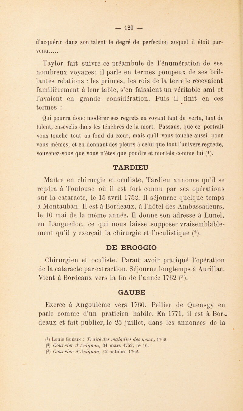 d’acquérir dans son talent le degré de perfection auquel il étoit par- venu Taylor fait suivre ce préambule de l’énumération de ses nombreux voyages; il parle en termes pompeux de ses bril- lantes relations : les princes, les rois de la terre le recevaient familièrement à leur table, s’en faisaient un véritable ami et l’avaient en grande considération. Puis il finit en ces termes : Qui pourra donc modérer ses regrets en voyant tant de vertu, tant de talent, ensevelis dans les ténèbres de la mort. Passans, que ce portrait vous touche tout au fond du cœur, mais qu’il vous touche aussi pour vous-mêmes, et en donnant des pleurs à celui que tout l’univers regrette, souvenez-vous que vous n’êtes que poudre et mortels comme lui (Q. TARDIEU Maître en chirurgie et oculiste, Tardieu annonce qu’il se rendra à Toulouse où il est fort connu par ses opérations sur la cataracte, le 15 avril 1752. 11 séjourne quelque temps à Montauban. Il est à Bordeaux, à l'hotel des Ambassadeurs, le 10 mai de la même année. Il donne son adresse à Lunel, en Languedoc, ce qui nous laisse supposer vraisemblable- ment qu’il y exerçait la chirurgie et l’oculistique (^). DE BROGGIO Chirurgien et oculiste. Paraît avoir pratiqué l’opération de la cataracte par extraction. Séjourne longtemps à Aurillac. Vient à Bordeaux vers la fin de l’année 1762 (^). GAUBE Exerce à Angoulême vers 1760. Pellier de Quensgy en parle comme d’un praticien habile. En 1771, il est à Bor-^ deaux et fait publier, le 25 juillet, dans les annonces de la (1) Louis Guérin : Traité des maladies des yeux, 1769. (2) Courrier d’Avignon, 31 mars 1752, n® 16. (3) Courrier d’Avignon, 12 octobre 1762.