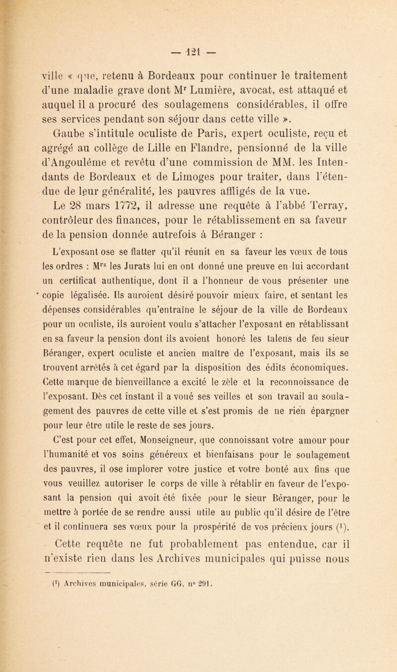 ville « que, retenu à Bordeaux pour continuer le traitement d’une maladie grave dont M’’ Lumière, avocat, est attaqué et auquel il a procuré des soulagemens considérables, il offre ses services pendant son séjour dans cette ville ». Gaube s’intitule oculiste de Paris, expert oculiste, reçu et agrégé au collège de Lille en Flandre, pensionné de la ville d’Angoulême et revêtu d’une commission de MM. les Inten- dants de Bordeaux et de Limoges pour traiter, dans l’éten- due de l.eur généralité, les pauvres affligés de la vue. Le 28 mars 1772, il adresse une requête à l’abbé Terray, contrôleur des finances, pour le rétablissement en sa faveur de la pension donnée autrefois à Béranger : L'exposant ose se flatter qu’il réunit en sa faveur les vœux de tous les ordres : M*® les Jurats lui en ont donné une preuve en lui accordant un certificat authentique, dont il a l’honneur de vous présenter une * copie légalisée. Ils auroient désiré pouvoir mieux faire, et sentant les dépenses considérables qu’entraîne le séjour de la ville de Bordeaux pour un oculiste, ils auroient voulu s’attacher l’exposant en rétablissant en sa faveur la pension dont ils avoient honoré les talens de feu sieur Béranger, expert oculiste et ancien maître de l’exposant, mais ils se trouvent arrêtés à cet égard par la disposition des édits économiques. Cette marque de bienveillance a excité le zèle et la reconnoissance de l’exposant. Dès cet instant il avoué ses veilles et son travail au soula- gement des pauvres de cette ville et s’est promis de ne rien épargner pour leur être utile le reste de ses jours. C’est pour cet effet, Monseigneur, que connoissant votre amour pour l’humanité et vos soins généreux et bienfaisans pour le soulagement des pauvres, il ose implorer votre justice et votre bonté aux fins que vous veuillez autoriser le corps de ville à rétablir en faveur de l’expo- sant la pension qui avoit été fixée pour le sieur Béranger, pour le mettre à portée de se rendre aussi utile au public qu’il désire de l’être et il continuera ses vœux pour la prospérité de vos précieux jours (i). Cette requête ne fut probablement pas entendue, car il n’existe rien dans les Archives municipales qui puisse nous (h Archives municipales, série GG, n® 291.