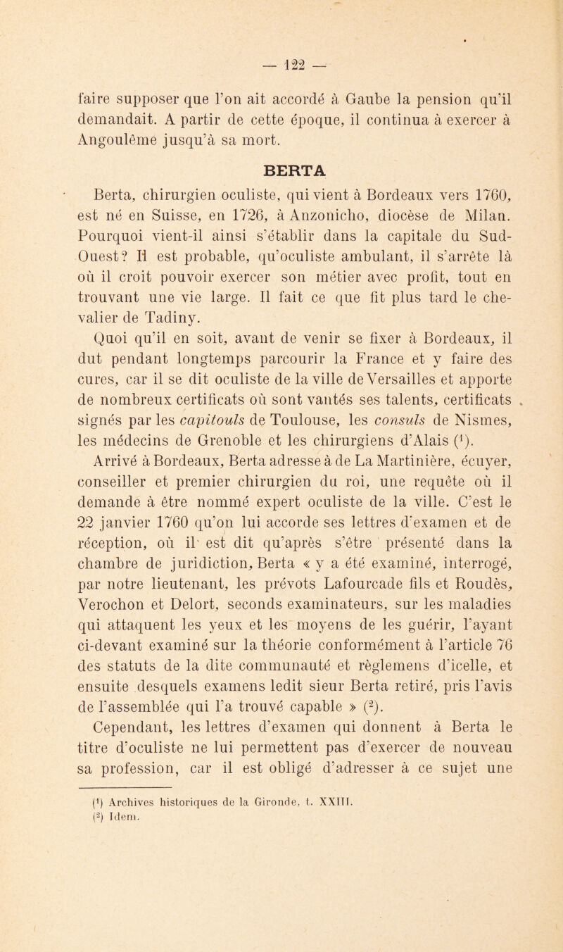 faire supposer que l’on ait accordé à Gaube la pension qu’il demandait. A partir de cette époque, il continua à exercer à Angoulême jusqu’à sa mort. BERTA Berta, chirurgien oculiste, qui vient à Bordeaux vers 1760, est né en Suisse, en 1726, à Anzonicho, diocèse de Milan. Pourquoi vient-il ainsi s’établir dans la capitale du Sud- Ouest? Il est probable, qu’oculiste ambulant, il s’arrête là où il croit pouvoir exercer son métier avec profit, tout en trouvant une vie large. Il fait ce que fit plus tard le che- valier de Tadiny. Quoi qu’il en soit, avant de venir se fixer à Bordeaux, il dut pendant longtemps parcourir la France et y faire des cures, car il se dit oculiste de la ville de Versailles et apporte de nombreux certificats où sont vantés ses talents, certificats * signés par les capitouls de Toulouse, les consuls de Nismes, les médecins de Grenoble et les chirurgiens d’Alais (Q. Arrivé à Bordeaux, Berta adresse à de La Martinière, écuyer, conseiller et premier chirurgien du roi, une requête où il demande à être nommé expert oculiste de la ville. C’est le 22 janvier 1760 qu’on lui accorde ses lettres d'examen et de réception, où il* est dit qu’après s’être présenté dans la chambre de juridiction, Berta «y a été examiné, interrogé, par notre lieutenant, les prévôts Lafourcade fils et Boudés, Verochon et Delort, seconds examinateurs, sur les maladies qui attaquent les yeux et les moyens de les guérir, l’ayant ci-devant examiné sur la théorie conformément à l’article 76 des statuts de la dite communauté et règlemens d’icelle, et ensuite desquels examens ledit sieur Berta retiré, pris l’avis de l’assemblée qui l’a trouvé capable » 0. Cependant, les lettres d’examen qui donnent à Berta le titre d’oculiste ne lui permettent pas d’exercer de nouveau sa profession, car il est obligé d’adresser à ce sujet une (P Archives historiques de la Gironde, t. XXIII. (■2) Idem.