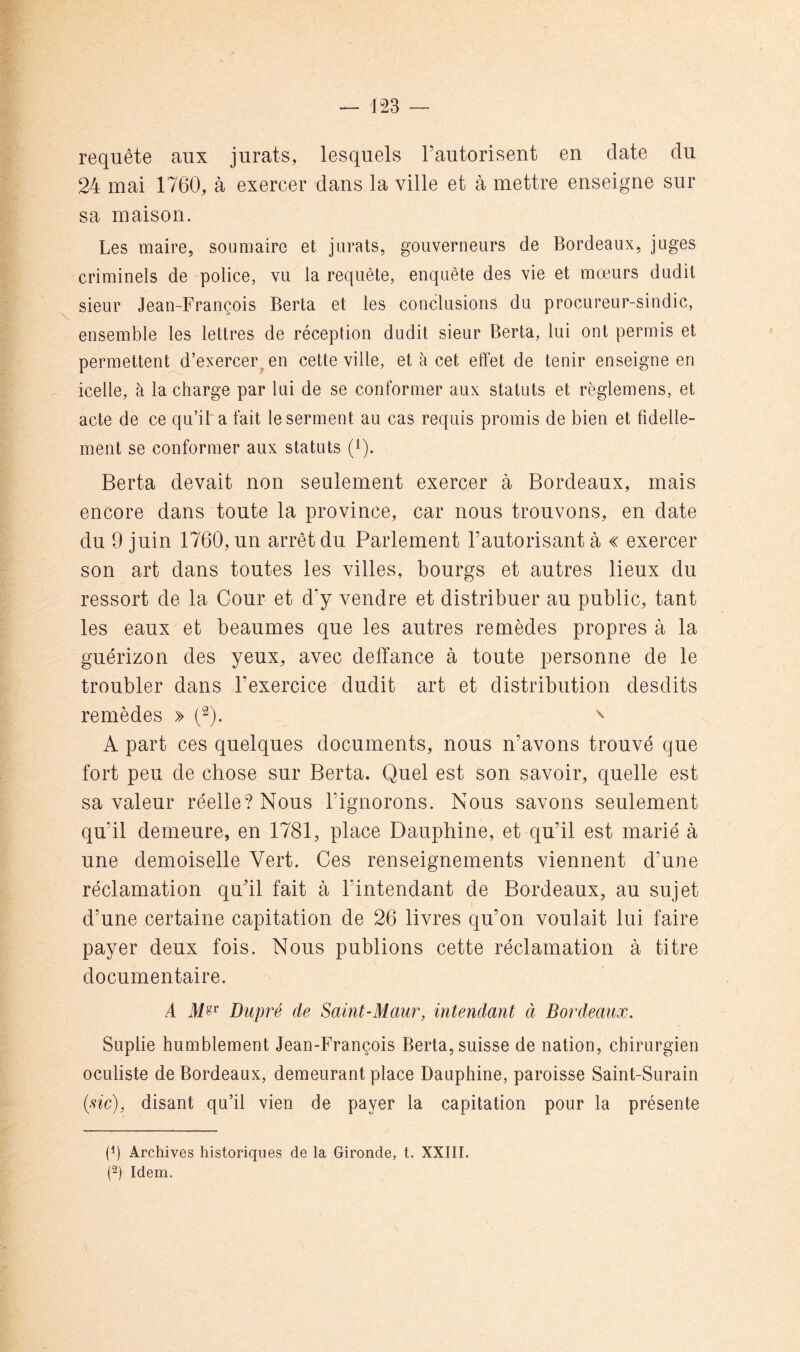 requête aux jurais, lesquels l’autorisent en date du 24 mai 1760, à exercer dans la ville et à mettre enseigne sur sa maison. Les maire, soumaire et jurais, gouverneurs de Bordeaux, juges criminels de police, vu la requête, enquête des vie et mœurs dudit sieur Jean-François Berta et les conclusions du procureur-sindic, ensemble les lettres de réception dudit sieur Berta, lui ont permis et permettent d’exercer^ en cette ville, et à cet effet de tenir enseigne en icelle, à la charge par lui de se conformer aux statuts et règlemens, et acte de ce qu’il a fait le serment au cas requis promis de bien et fidelle- ment se conformer aux statuts (i). Berta devait non seulement exercer à Bordeaux, mais encore dans toute la province, car nous trouvons, en date du 9 juin 1760, un arrêt du Parlement l’autorisant à « exercer son art dans toutes les villes, bourgs et autres lieux du ressort de la Cour et d'y vendre et distribuer au public, tant les eaux et heaumes que les autres remèdes propres à la guérizon des yeux, avec detîance à toute personne de le troubler dans l’exercice dudit art et distribution desdits remèdes » ^ A part ces quelques documents, nous n’avons trouvé que fort peu de chose sur Berta. Quel est son savoir, quelle est sa valeur réelle? Nous l’ignorons. Nous savons seulement qu’il demeure, en 1781, place Dauphine, et qu’il est marié à une demoiselle Vert. Ces renseignements viennent d’une réclamation qu’il fait à l’intendant de Bordeaux, au sujet d’une certaine capitation de 26 livres qu’on voulait lui faire payer deux fois. Nous publions cette réclamation à titre documentaire. A Dupré de Saint-Maur, intendant à Bordeaux. Suplie humblement Jean-François Berta, suisse de nation, chirurgien oculiste de Bordeaux, demeurant place Dauphine, paroisse Saint-Surain (xic), disant qu’il vien de payer la capitation pour la présente (h Archives historiques de la Gironde, t. XXIII. (2) Idem.