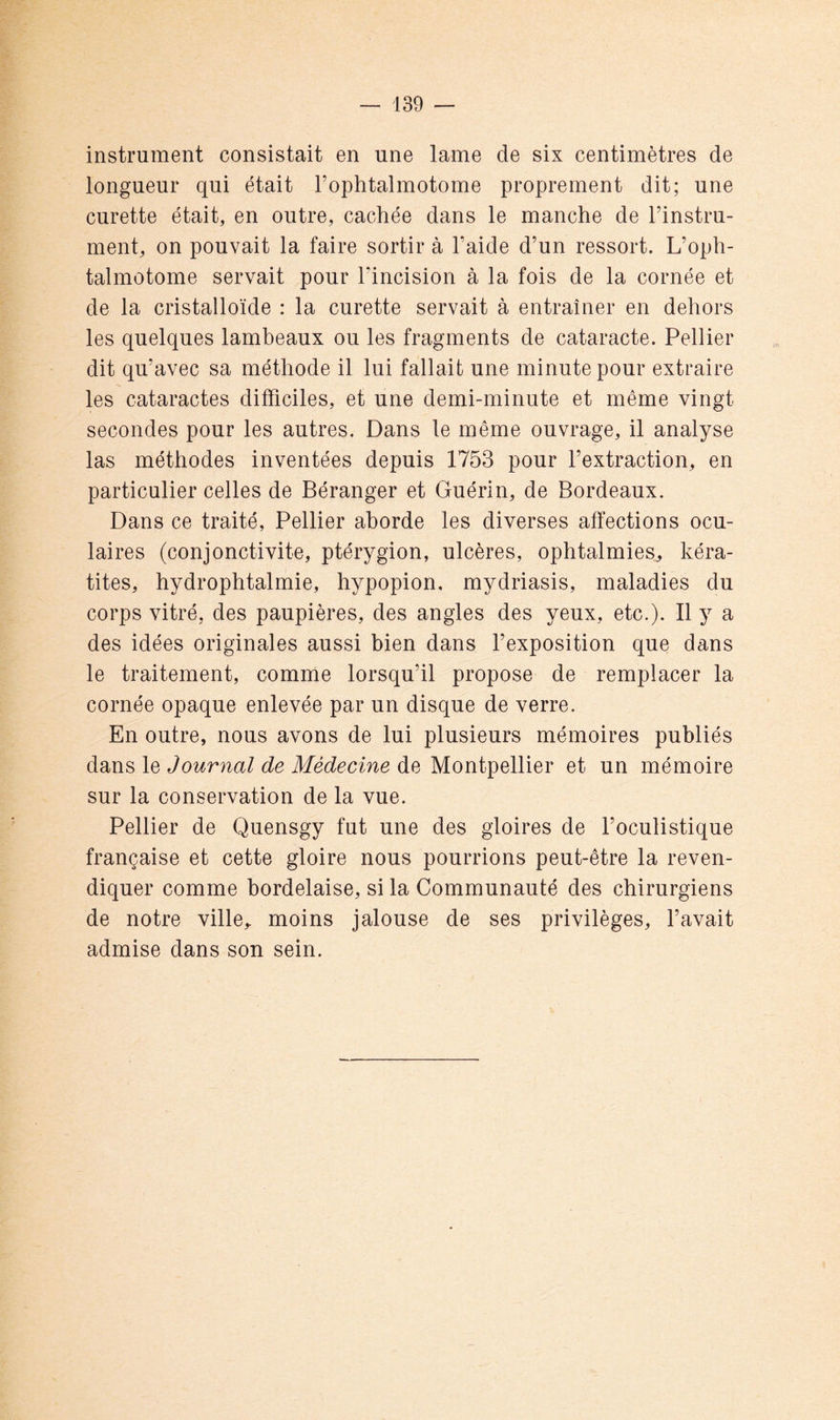 instrument consistait en une lame de six centimètres de longueur qui était Fophtalmotome proprement dit; une curette était, en outre, cachée dans le manche de l’instru- ment, on pouvait la faire sortir à l’aide d’un ressort. L’oph- talmotome servait pour l’incision à la fois de la cornée et de la cristalloïde : la curette servait à entraîner en dehors les quelques lambeaux ou les fragments de cataracte. Pellier dit qu’avec sa méthode il lui fallait une minute pour extraire les cataractes difficiles, et une demi-minute et même vingt secondes pour les autres. Dans le même ouvrage, il analyse las méthodes inventées depuis 1753 pour l’extraction, en particulier celles de Béranger et Guérin, de Bordeaux. Dans ce traité, Pellier aborde les diverses affections ocu- laires (conjonctivite, ptérygion, ulcères, ophtalmies, kéra- tites, hydrophtalmie, hypopion, mydriasis, maladies du corps vitré, des paupières, des angles des yeux, etc.). Il y a des idées originales aussi bien dans l’exposition que dans le traitement, comme lorsqu’il propose de remplacer la cornée opaque enlevée par un disque de verre. En outre, nous avons de lui plusieurs mémoires publiés dans le Journal de Médecine de Montpellier et un mémoire sur la conservation de la vue. Pellier de Quensgy fut une des gloires de l’oculistique française et cette gloire nous pourrions peut-être la reven- diquer comme bordelaise, si la Communauté des chirurgiens de notre ville, moins jalouse de ses privilèges, l’avait admise dans son sein.