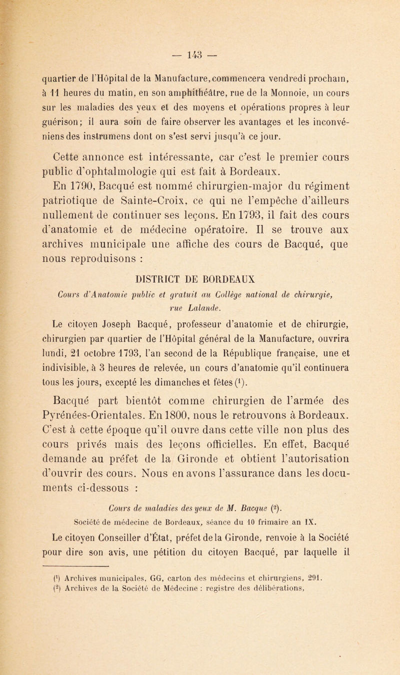 148 — quartier de THopital de la Manufacture,commencera vendredi prochain, à 11 heures du matin, en son amphithéâtre, rue de la Monnoie, un cours sur les maladies des yeux et des moyens et opérations propres à leur guérison; il aura soin de faire observer les avantages et les inconvé- niensdes instrumens dont on s’est servi jusqu’à ce jour. Cette annonce est intéressante, car c'est le premier cours public d'ophtalmologie qui est fait à Bordeaux. En 1790, Bacqué est nommé chirurgien-major du régiment patriotique de Sainte-Croix, ce qui ne Fempêche d’ailleurs nullement de continuer ses leçons. En 1793, il fait des cours d’anatomie et de médecine opératoire. Il se trouve aux archives municipale une affiche des cours de Bacqué, que nous reproduisons : DISTRICT DE BORDEAUX Cours d’Anatomie public et gratuit au Collège national de chirurgie, rue Lalande. Le citoyen Joseph Bacqué, professeur d’anatomie et de chirurgie, chirurgien par quartier de l’Hôpital général de la Manufacture, ouvrira lundi, 21 octobre 1793, l’an second de la République française, une et indivisible, à 3 heures de relevée, un cours d’anatomie qu’il continuera tous les jours, excepté les dimanches et fêtes C). Bacqué part bientôt comme chirurgien de l’armée des Pyrénées-Orientales. En 1800, nous le retrouvons à Bordeaux. C’est à cette époque qu’il ouvre dans cette ville non plus des cours privés mais des leçons officielles. En effet, Bacqué demande au préfet de la Gironde et obtient l’autorisation d’ouvrir des cours. Nous en avons l’assurance dans les docu- ments ci-dessous : Cours de maladies des yeux de M. Bacqué (2). Société de médecine de Bordeaux, séance du 10 frimaire an IX. Le citoyen Conseiller d’État, préfet de la Gironde, renvoie à la Société pour dire son avis, une pétition du citoyen Bacqué, par laquelle il (*) (*) Archives municipales, GG, carton des médecins et chirurgiens, 291. Archives de la Société de Médecine : registre des délibérations.