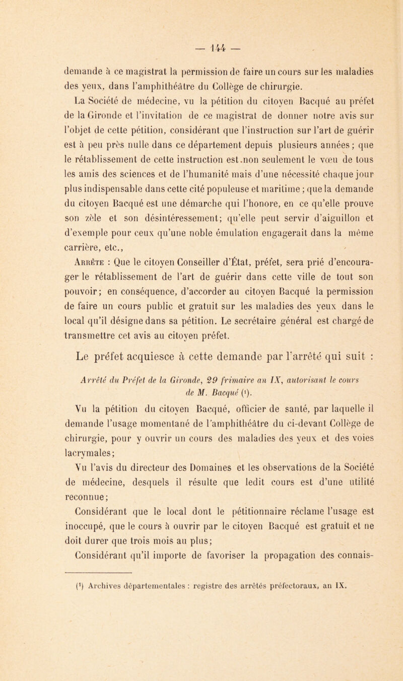 demande h ce magistrat la permission de faire un cours sur les maladies des yeux, dans l’amphithéâtre du Collège de chirurgie. La Société de médecine, vu la pétition du citoyen Bacqué au préfet de la Gironde et l’invitation de ce magistrat de donner notre avis sur l’objet de cette pétition, considérant que l’instruction sur l’art de guérir est à peu près nulle dans ce département depuis plusieurs années ; que le rétablissement de cette instruction est .non seulement le vœu de tous les amis des sciences et de l’humanité mais d’une nécessité chaque jour plus indispensable dans cette cité populeuse et maritime ; que la demande du citoyen Bacqué est une démarche qui l’honore, en ce qu’elle prouve son zèle et son désintéressement; qu’elle peut servir d’aiguillon et d’exemple pour ceux qu’une noble émulation engagerait dans la même carrière, etc., Arrête : Que le citoyen Conseiller d’État, préfet, sera prié d’encoura- ger le rétablissement de l’art de guérir dans cette ville de tout son pouvoir; en conséquence, d’accorder au citoyen Bacqué la permission de faire un cours public et gratuit sur les maladies des yeux dans le local qu’il désigne dans sa pétition. Le secrétaire général est chargé de transmettre cet avis au citoyen préfet. Le préfet acquiesce à cette demande par l’arrêté qui suit : Arrêté du Préfet de la Gironde, 29 frimaire an IX, autorisant le cours de M. Bacqué (q. Vu la pétition du citoyen Bacqué, officier de santé, par laquelle il demande l’usage momentané de Lamphithéâtre du ci-devant Collège de chirurgie, pour y ouvrir un cours des maladies des yeux et des voies lacrymales; Vu l’avis du directeur des Domaines et les observations de la Société de médecine, desquels il résulte que ledit cours est d’une utilité reconnue ; Considérant que le local dont le pétitionnaire réclame l’usage est inoccupé, que le cours à ouvrir par le citoyen Bacqué est gratuit et ne doit durer que trois mois au plus; Considérant qu’il importe de favoriser la propagation des connais- p) Archives départementales : registre des arrêtés préfectoraux, an IX.