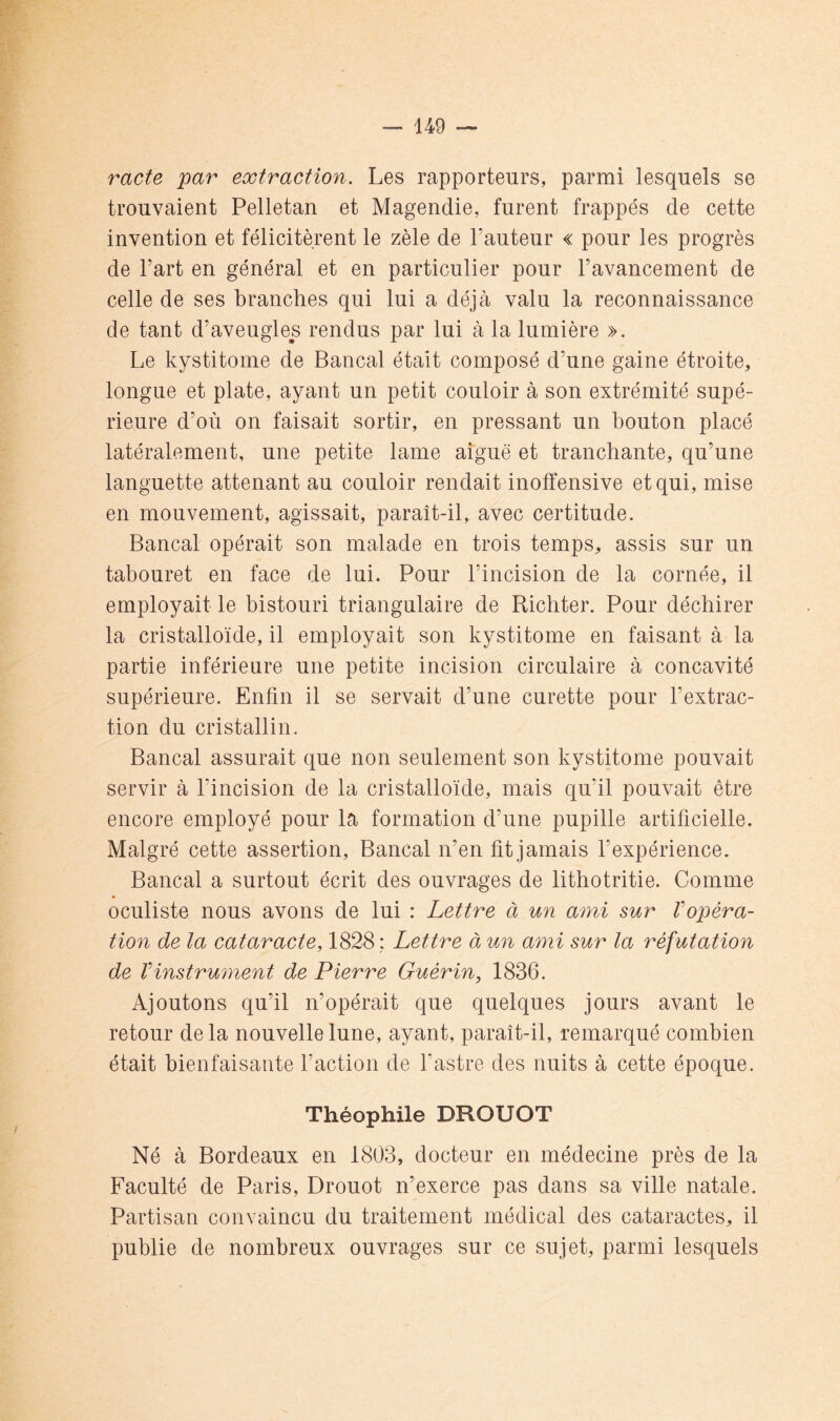 racte par extraction. Les rapporteurs, parmi lesquels se trouvaient Pelletan et Magendie, furent frappés de cette invention et félicitèrent le zèle de Fauteur « pour les progrès de Fart en général et en particulier pour l’avancement de celle de ses branches qui lui a déjà valu la reconnaissance de tant d’aveugles rendus par lui à la lumière ». Le kystitome de Bancal était composé d’une gaine étroite, longue et plate, ayant un petit couloir à son extrémité supé- rieure d’où on faisait sortir, en pressant un bouton placé latéralement, une petite lame aiguë et tranchante, qu’une languette attenant au couloir rendait inofîensive et qui, mise en mouvement, agissait, paraît-il, avec certitude. Bancal opérait son malade en trois temps^ assis sur un tabouret en face de lui. Pour l’incision de la cornée, il employait le bistouri triangulaire de Ricbter. Pour déchirer la cristalloïde, il employait son kystitome en faisant à la partie inférieure une petite incision circulaire à concavité supérieure. Enfin il se servait d’une curette pour l’extrac- tion du cristallin. Bancal assurait que non seulement son kystitome pouvait servir à l’incision de la cristalloïde, mais qu’il pouvait être encore employé pour la formation d’une pupille artificielle. Malgré cette assertion. Bancal n’en fit jamais l’expérience. Bancal a surtout écrit des ouvrages de lithotritie. Comme oculiste nous avons de lui : Lettre à un ami sur Vopéra- tion de la cataracte, 1828 ; Lettre à un ami sur la réfutation de Vinstrument de Pierre Guérin, 1836. Ajoutons qu’il n’opérait que quelques jours avant le retour delà nouvelle lune, ayant, paraît-il, remarqué combien était bienfaisante Faction de l’astre des nuits à cette époque. Théophile DROUOT Né à Bordeaux en 1803, docteur en médecine près de la Faculté de Paris, Drouot n’exerce pas dans sa ville natale. Partisan convaincu du traitement médical des cataractes, il publie de nombreux ouvrages sur ce sujet, parmi lesquels