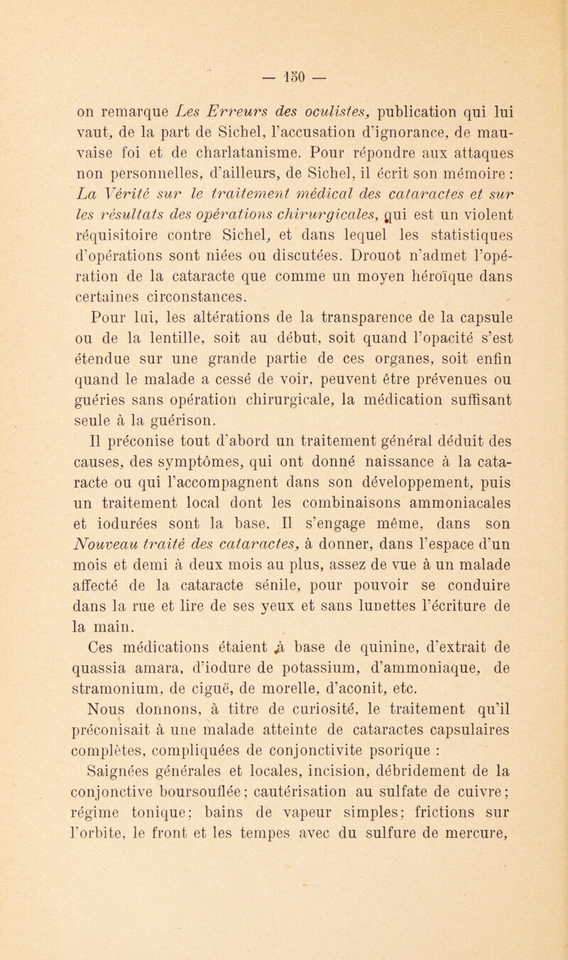 on remarque Les Erreurs des oculistes, publication qui lui vaut, de la part de Siebel, l’accusation d’ignorance, de mau- vaise foi et de charlatanisme. Pour répondre aux attaques non personnelles, d’ailleurs, de Siebel, il écrit son mémoire : La Vérité sur le traitement médical des cataractes et sur les résultats des opérations chirurgicales, qui est un violent réquisitoire contre Siebel, et dans lequel les statistiques d’opérations sont niées ou discutées. Drouot n’admet l’opé- ration de la cataracte que comme un moyen héroïque dans certaines circonstances. Pour Ini, les altérations de la transparence de la capsule ou de la lentille, soit au début, soit quand l’opacité s’est étendue sur une grande partie de ces organes, soit enfin quand le malade a cessé de voir, peuvent être prévenues ou guéries sans opération chirurgicale, la médication suffisant seule à la guérison. Il préconise tout d’abord un traitement général déduit des causes, des symptômes, qui ont donné naissance à la cata- racte ou qui l’accompagnent dans son développement, puis un traitement local dont les combinaisons ammoniacales et indurées sont la base. Il s’engage même, dans son Nouveau traité des cataractes, à donner, dans l’espace d’un mois et demi à deux mois au plus, assez de vue à un malade affecté de la cataracte sénile, pour pouvoir se conduire dans la rue et lire de ses yeux et sans lunettes l’écriture de la main. Ces médications étaient ^ base de quinine, d’extrait de quassia amara, d’iodure de potassium, d’ammoniaque, de stramonium, de ciguë, de morelle, d’aconit, etc. Nous donnons, à titre de curiosité, le traitement qu’il préconisait à une malade atteinte de cataractes capsulaires complètes, compliquées de conjonctivite psorique : Saignées générales et locales, incision, débridement de la conjonctive boursouflée; cautérisation au sulfate de cuivre; régime tonique; bains de vapeur simples; frictions sur l’orbite, le front et les tempes avec du sulfure de mercure.