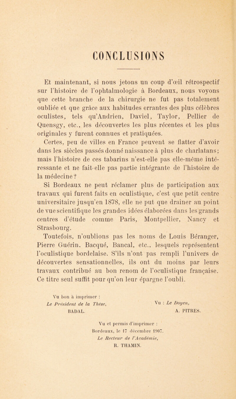 CONCLUSIONS Et maintenant, si nous jetons un coup d’œil rétrospectif sur l’histoire de l’ophtalmologie à Bordeaux, nous voyons que cette branche de la chirurgie ne fut pas totalement oubliée et que grâce aux habitudes errantes des plus célèbres oculistes, tels qu’Andrien, Daviel, Taylor, Pellier de Quensgy, etc., les découvertes les plus récentes et les plus originales y furent connues et pratiquées. Certes, peu de villes en France peuvent se flatter d’avoir dans les siècles passés donné naissance à plus de charlatans; mais l’histoire de ces tabarins n’est-elle pas elle-même inté- ressante et ne fait-elle pas partie intégrante de l’histoire de la médecine ? Si Bordeaux ne peut réclamer plus de participation aux travaux qui furent faits en oculistique, c’est que petit centre universitaire jusqu’en 1878, elle ne put que drainer au point de vue scientifique les grandes idées élaborées dans les grands centres d’étude comme Paris, Montpellier, Nancy et Strasbourg. Toutefois, n’oublions pas les noms de Louis Béranger, Pierre Guérin, Bacqué, Bancal, etc., lesquels représentent l’oculistique bordelaise. S’ils n’ont pas rempli l’univers de- découvertes sensationnelles, ils ont du moins par leurs travaux contribué au bon renom de l’oculistique française. Ce titre seul suffit pour qu’on leur épargne l’oubli. Vu bon à imprimer ; Le Président de la Thèse, BADAL. Vu : Ze Doyen, A. PITRES. Vu et permis d’imprimer ; Bordeaux, le 17 décembre 1907. Le Recteur de VAcadémie, R. ÏHAMIN.