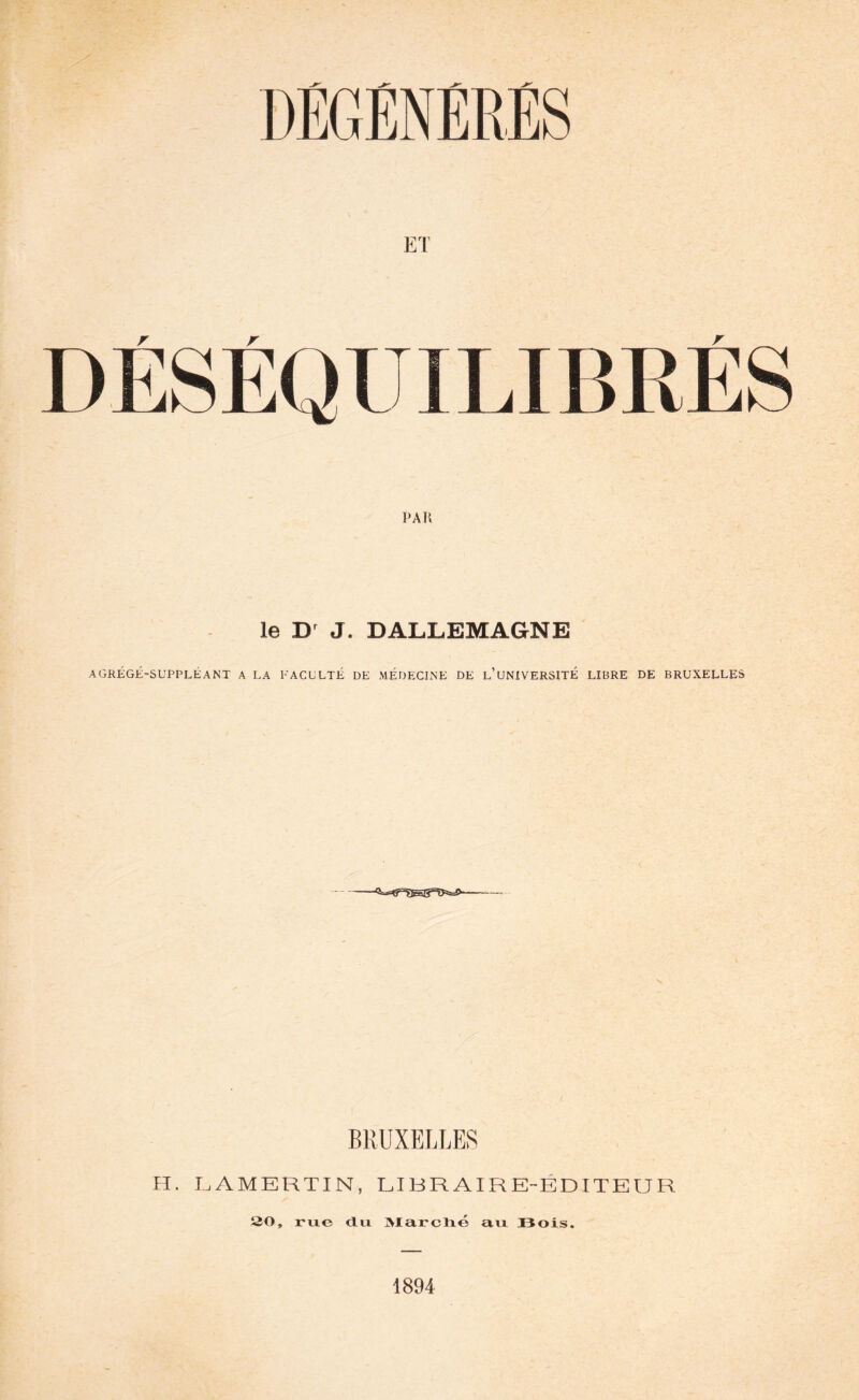 DEGENERES DÉSÉQUILIBRÉS PAR le Dr J. DALLEMAGNE AGRÉGÉ-SUPPLÉANT A LA FACULTÉ DE MÉDECINE DE L’UNIVERSITÉ LIBRE DE BRUXELLES BRUXELLES H. LAMERTIN, LIBRAIRE-ÉDITEUR 20, rixe du Marché au Bois. 1894