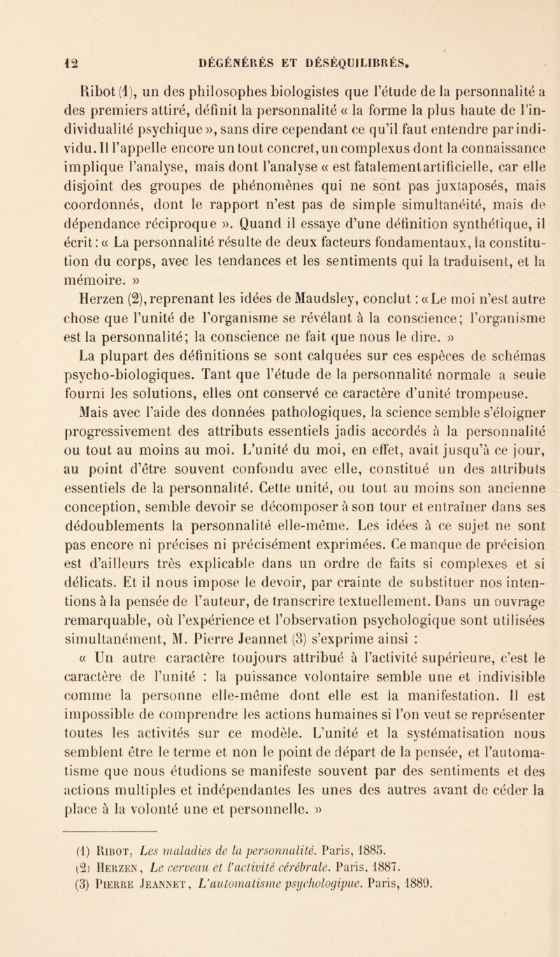 Ribot (1), un des philosophes biologistes que l’étude de la personnalité a des premiers attiré, définit la personnalité « la forme la plus haute de l'in- dividualité psychique », sans dire cependant ce qu’il faut entendre par indi- vidu. Il l’appelle encore un tout concret, un complexus dont la connaissance implique l’analyse, mais dont l’analyse « est fatalement artificielle, car elle disjoint des groupes de phénomènes qui ne sont pas juxtaposés, mais coordonnés, dont le rapport n’est pas de simple simultanéité, mais de dépendance réciproque ». Quand il essaye d’une définition synthétique, il écrit: « La personnalité résulte de deux facteurs fondamentaux, la constitu- tion du corps, avec les tendances et les sentiments qui la traduisent, et la mémoire. » Herzen (2),reprenant les idées de Maudsley, conclut : «Le moi n’est autre chose que l’unité de l’organisme se révélant à la conscience; l’organisme est la personnalité; la conscience ne fait que nous le dire. » La plupart des définitions se sont calquées sur ces espèces de schémas psycho-biologiques. Tant que l’étude de la personnalité normale a seule fourni les solutions, elles ont conservé ce caractère d’unité trompeuse. Mais avec l’aide des données pathologiques, la science semble s’éloigner progressivement des attributs essentiels jadis accordés à la personnalité ou tout au moins au moi. L’unité du moi, en effet, avait jusqu’à ce jour, au point d’être souvent confondu avec elle, constitué un des attributs essentiels de la personnalité. Cette unité, ou tout au moins son ancienne conception, semble devoir se décomposer à son tour et entraîner dans ses dédoublements la personnalité elle-même. Les idées à ce sujet ne sont pas encore ni précises ni précisément exprimées. Ce manque de précision est d’ailleurs très explicable dans un ordre de faits si complexes et si délicats. Et il nous impose le devoir, par crainte de substituer nos inten- tions à la pensée de l’auteur, de transcrire textuellement. Dans un ouvrage remarquable, où l’expérience et l’observation psychologique sont utilisées simultanément, M. Pierre Jeannet (3) s’exprime ainsi : « Un autre caractère toujours attribué à l’activité supérieure, c’est le caractère de l’unité : la puissance volontaire semble une et indivisible comme la personne elle-même dont elle est la manifestation. Il est impossible de comprendre les actions humaines si l’on veut se représenter toutes les activités sur ce modèle. L’unité et la systématisation nous semblent être le terme et non le point de départ de la pensée, et l’automa- tisme que nous étudions se manifeste souvent par des sentiments et des actions multiples et indépendantes les unes des autres avant de céder la place à la volonté une et personnelle. » (1) Ribot, Les maladies de la personnalité. Paris, 1885. (% Herzen, Le cerveau et l’activité cérébrale. Paris, 1887. (3) Pierre Jeannet, L’automatisme psychologipiie. Paris, 1889.