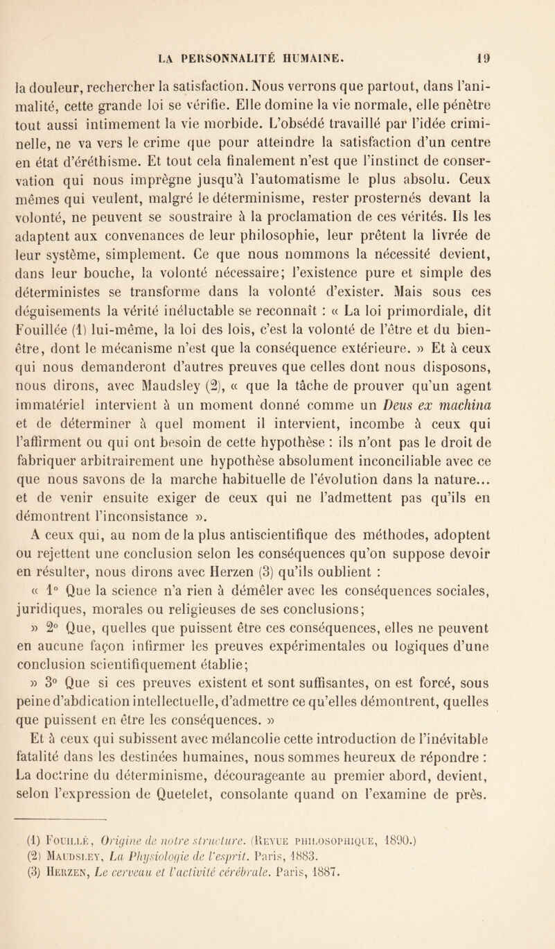 la douleur, rechercher la satisfaction. Nous verrons que partout, dans l’ani- malité, cette grande loi se vérifie. Elle domine la vie normale, elle pénètre tout aussi intimement la vie morbide. L’obsédé travaillé par l’idée crimi- nelle, ne va vers le crime que pour atteindre la satisfaction d’un centre en état d’éréthisme. Et tout cela finalement n’est que l’instinct de conser- vation qui nous imprègne jusqu’à l’automatisme le plus absolu. Ceux mêmes qui veulent, malgré le déterminisme, rester prosternés devant la volonté, ne peuvent se soustraire à la proclamation de ces vérités. Ils les adaptent aux convenances de leur philosophie, leur prêtent la livrée de leur système, simplement. Ce que nous nommons la nécessité devient, dans leur bouche, la volonté nécessaire; l’existence pure et simple des déterministes se transforme dans la volonté d’exister. Mais sous ces déguisements la vérité inéluctable se reconnaît : « La loi primordiale, dit Fouillée (1) lui-même, la loi des lois, c’est la volonté de l’être et du bien- être, dont le mécanisme n’est que la conséquence extérieure. « Et à ceux qui nous demanderont d’autres preuves que celles dont nous disposons, nous dirons, avec Maudsley (2), « que la tâche de prouver qu’un agent immatériel intervient à un moment donné comme un Deus ex machina et de déterminer à quel moment il intervient, incombe à ceux qui l’affirment ou qui ont besoin de cette hypothèse : ils n’ont pas le droit de fabriquer arbitrairement une hypothèse absolument inconciliable avec ce que nous savons de la marche habituelle de l’évolution dans la nature... et de venir ensuite exiger de ceux qui ne l’admettent pas qu’ils en démontrent l’inconsistance ». A ceux qui, au nom de la plus antiscientifique des méthodes, adoptent ou rejettent une conclusion selon les conséquences qu’on suppose devoir en résulter, nous dirons avec Herzen (3) qu’ils oublient : « 1° Que la science n’a rien à démêler avec les conséquences sociales, juridiques, morales ou religieuses de ses conclusions; » 2° Que, quelles que puissent être ces conséquences, elles ne peuvent en aucune façon infirmer les preuves expérimentales ou logiques d’une conclusion scientifiquement établie; » 3° Que si ces preuves existent et sont suffisantes, on est forcé, sous peine d’abdication intellectuelle, d’admettre ce qu’elles démontrent, quelles que puissent en être les conséquences. » Et à ceux qui subissent avec mélancolie cette introduction de l’inévitable fatalité dans les destinées humaines, nous sommes heureux de répondre : La doctrine du déterminisme, décourageante au premier abord, devient, selon l’expression de Quelelet, consolante quand on l’examine de près. (1) Fouillé, Origine de notre structure. (Revue philosophique, 1890.) (2) Maudsley, La Physiologie de l’esprit. Paris, 1883. (3) Herzen, Le cerveau et l'activité cérébrale. Paris, 1887.