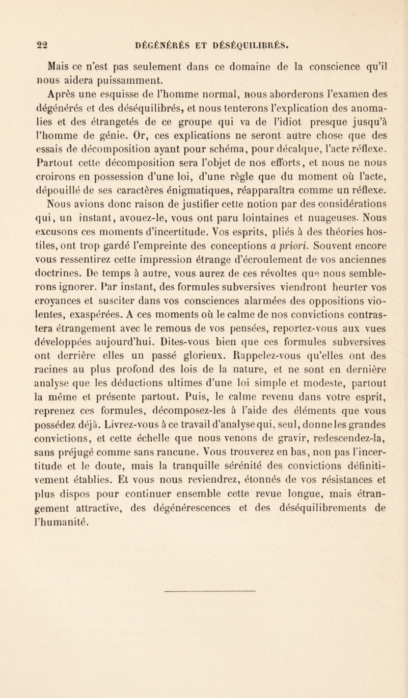 Mais ce n’est pas seulement dans ce domaine de la conscience qu’il nous aidera puissamment. Après une esquisse de l’homme normal, nous aborderons l’examen des dégénérés et des déséquilibrés, et nous tenterons l’explication des anoma- lies et des étrangetés de ce groupe qui va de l’idiot presque jusqu’à l’homme de génie. Or, ces explications ne seront autre chose que des essais de décomposition ayant pour schéma, pour décalque, l’acte réflexe. Partout cette décomposition sera l’objet de nos efforts, et nous ne nous croirons en possession d’une loi, d’une règle que du moment où l’acte, dépouillé de ses caractères énigmatiques, réapparaîtra comme un réflexe. Nous avions donc raison de justifier cette notion par des considérations qui, un instant, avouez-le, vous ont paru lointaines et nuageuses. Nous excusons ces moments d’incertitude. Vos esprits, pliés à des théories hos- tiles, ont trop gardé l’empreinte des conceptions a priori. Souvent encore vous ressentirez cette impression étrange d’écroulement de vos anciennes doctrines. De temps à autre, vous aurez de ces révoltes que nous semble- rons ignorer. Par instant, des formules subversives viendront heurter vos croyances et susciter dans vos consciences alarmées des oppositions vio- lentes, exaspérées. A ces moments où le calme de nos convictions contras- tera étrangement avec le remous de vos pensées, reportez-vous aux vues développées aujourd’hui. Dites-vous bien que ces formules subversives ont derrière elles un passé glorieux. Rappelez-vous qu’elles ont des racines au plus profond des lois de la nature, et ne sont en dernière analyse que les déductions ultimes d’une loi simple et modeste, partout la même et présente partout. Puis, le calme revenu dans votre esprit, reprenez ces formules, décomposez-les à l’aide des éléments que vous possédez déjà. Livrez-vous à ce travail d’analyse qui, seul, donne les grandes convictions, et cette échelle que nous venons de gravir, redescendez-la, sans préjugé comme sans rancune. Vous trouverez en bas, non pas l’incer- titude et le doute, mais la tranquille sérénité des convictions définiti- vement établies. Et vous nous reviendrez, étonnés de vos résistances et plus dispos pour continuer ensemble cette revue longue, mais étran- gement attractive, des dégénérescences et des déséquilibrements de l’humanité.